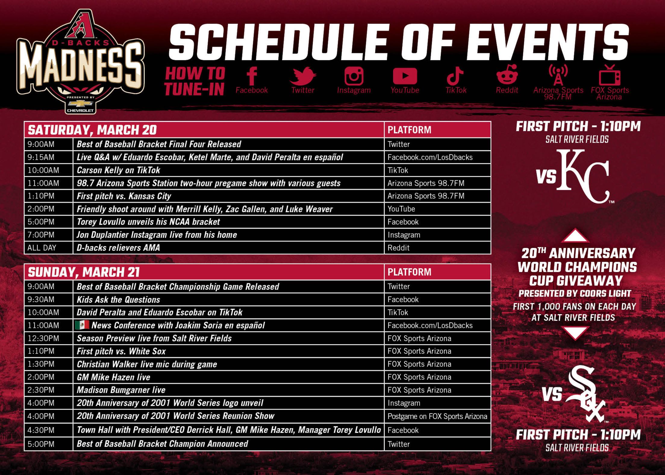 Schedule of Events - March 20: 9AM - Best of Baseball Bracket, 9:15AM - QA with Escobar, Marte, Peralta en Espanol, 10AM - Carson Kelly on TikTok, 11AM - 98.7 Arizona pregame show, 1:10PM - First pitch vs. KC, 2PM - Shoot around with Kelly, Gallen, Weaver, 5PM - Lovullo unveils his NCAA bracket, 7PM - Duplantier Instagram live, All Day - D-backs relievers AMA; March 21: 9AM - Best of Baseball Bracket, 9:30AM - Kids Ask the Questions, 10AM - Peralta and Escobar on TikTok, 11AM Soria Press Conference en Espanol, 12:30PM - Season preview, 1:10PM - First pitch vs. CWS, 1:30PM - Walker live mic, 2PM - Hazen live, 2:30PM - Bumgarner live, 4PM - 20th anniversary 2001 WS log unveil and reunion show