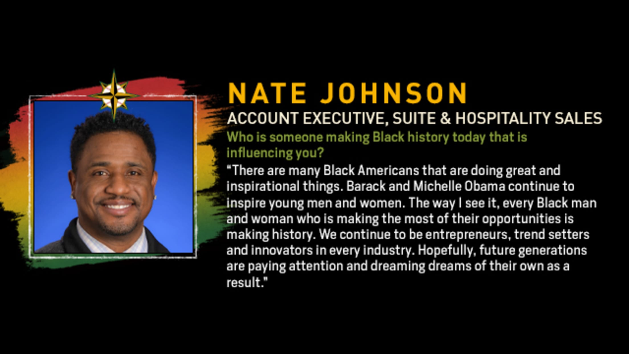 Nate Johnson, Account Executive, Suite & Hospitality Sales. Who is someone making Black history today that is influencing you? “There are many Black Americans that are doing great and inspirational things. Barack and Michelle Obama continue to inspire young men and women. The way I see it, every Black man and woman who is making the most of their opportunities is making history. We continue to be entrepreneurs, trend setters and innovators in every industry. Hopefully, future generations are paying attention and dreaming dreams of their own as a result.”