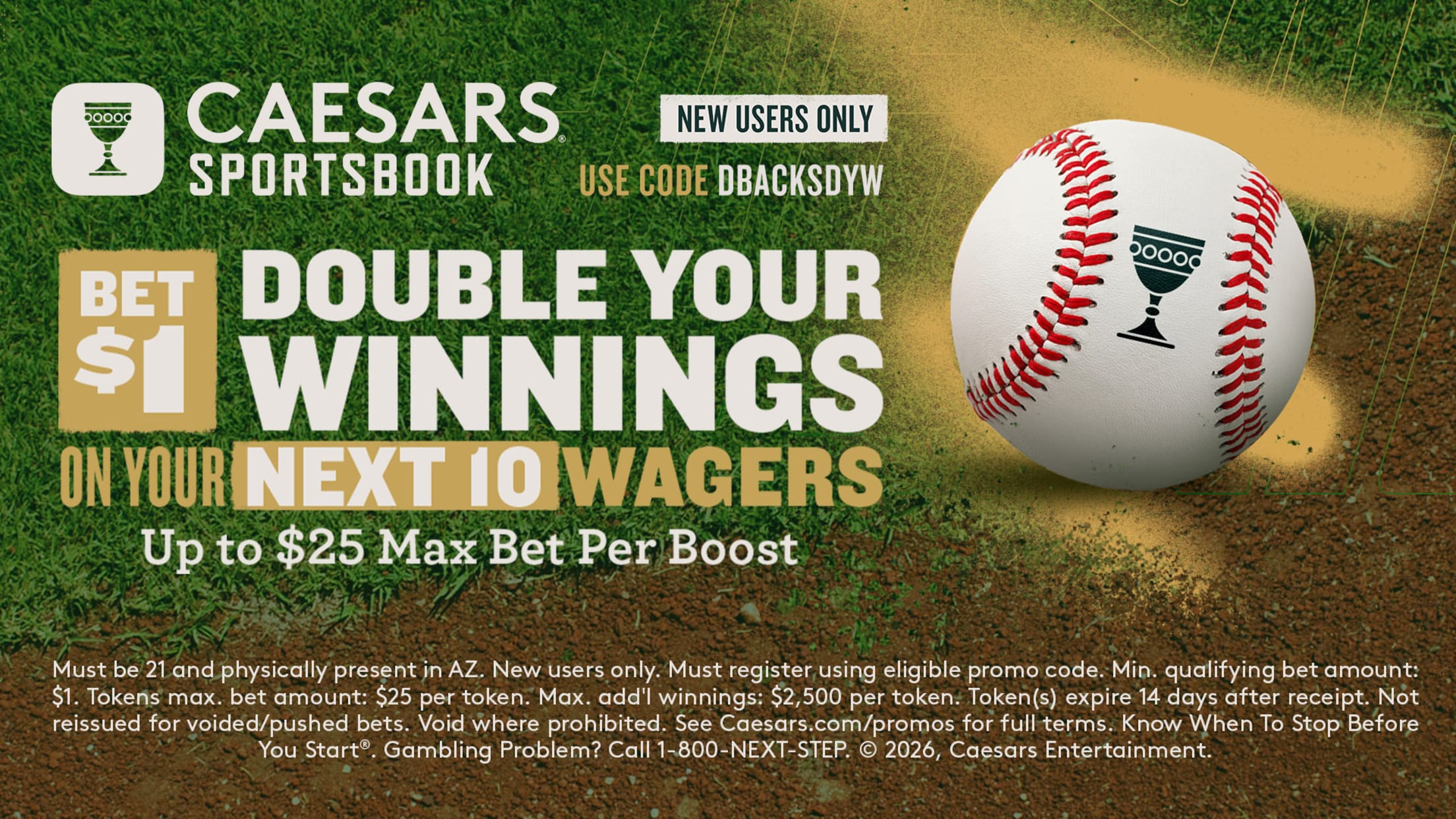 Caesars Sportsbook Bet $1 double your winnings on your next 10 wagers up to $25 max bet per boost. Must be 21 and physically present in AZ. Problems? Call 1-800-NEXT-STEP