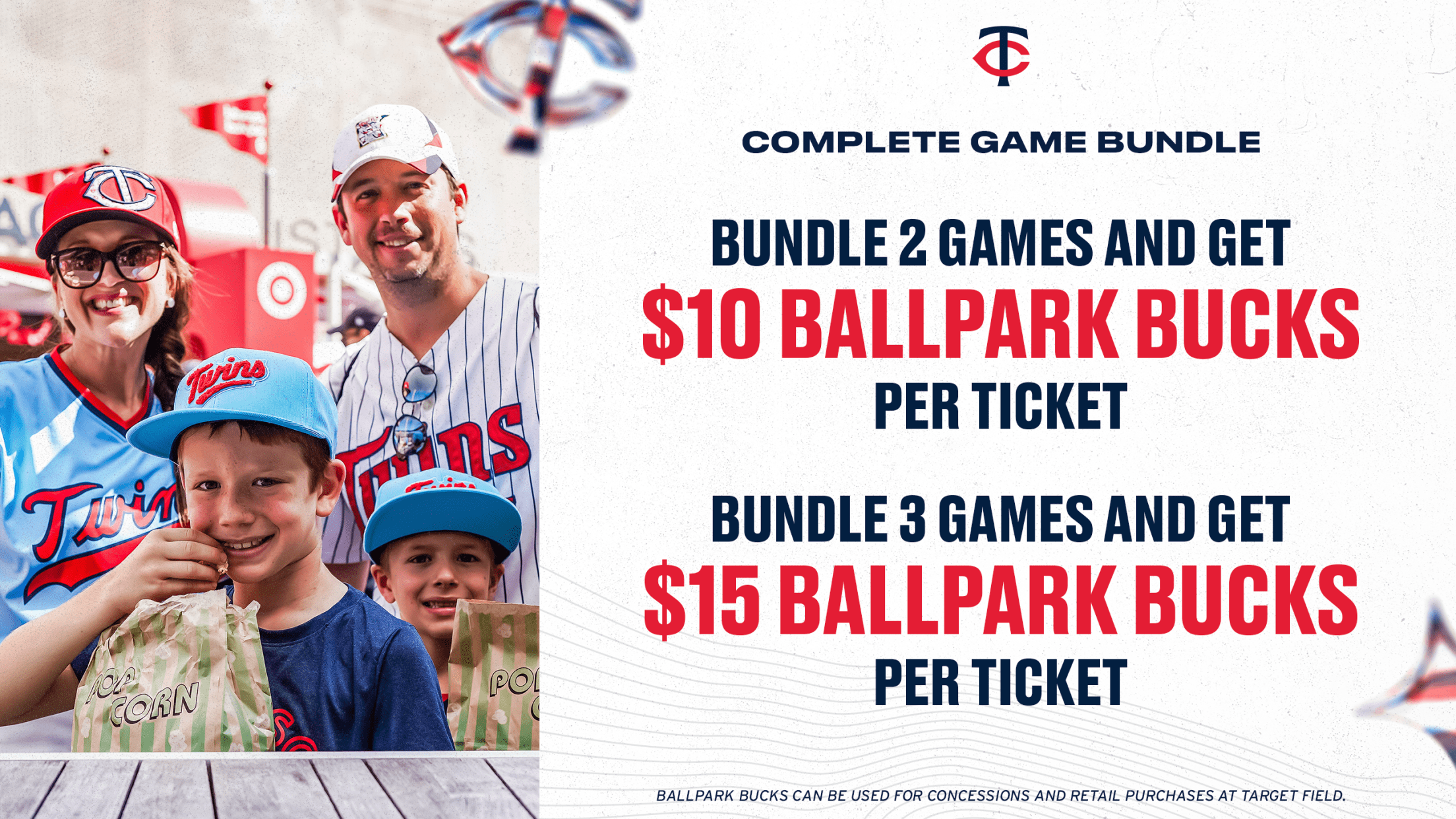 Complete Game Bundle: Bundle 2 games and get $10 Ballpark Bucks per ticket. Bundle 3 games and get $15 Ballpark Bucks per ticket. Ballpark Bucks can be used for concessions and retail purchases at Target Field.
