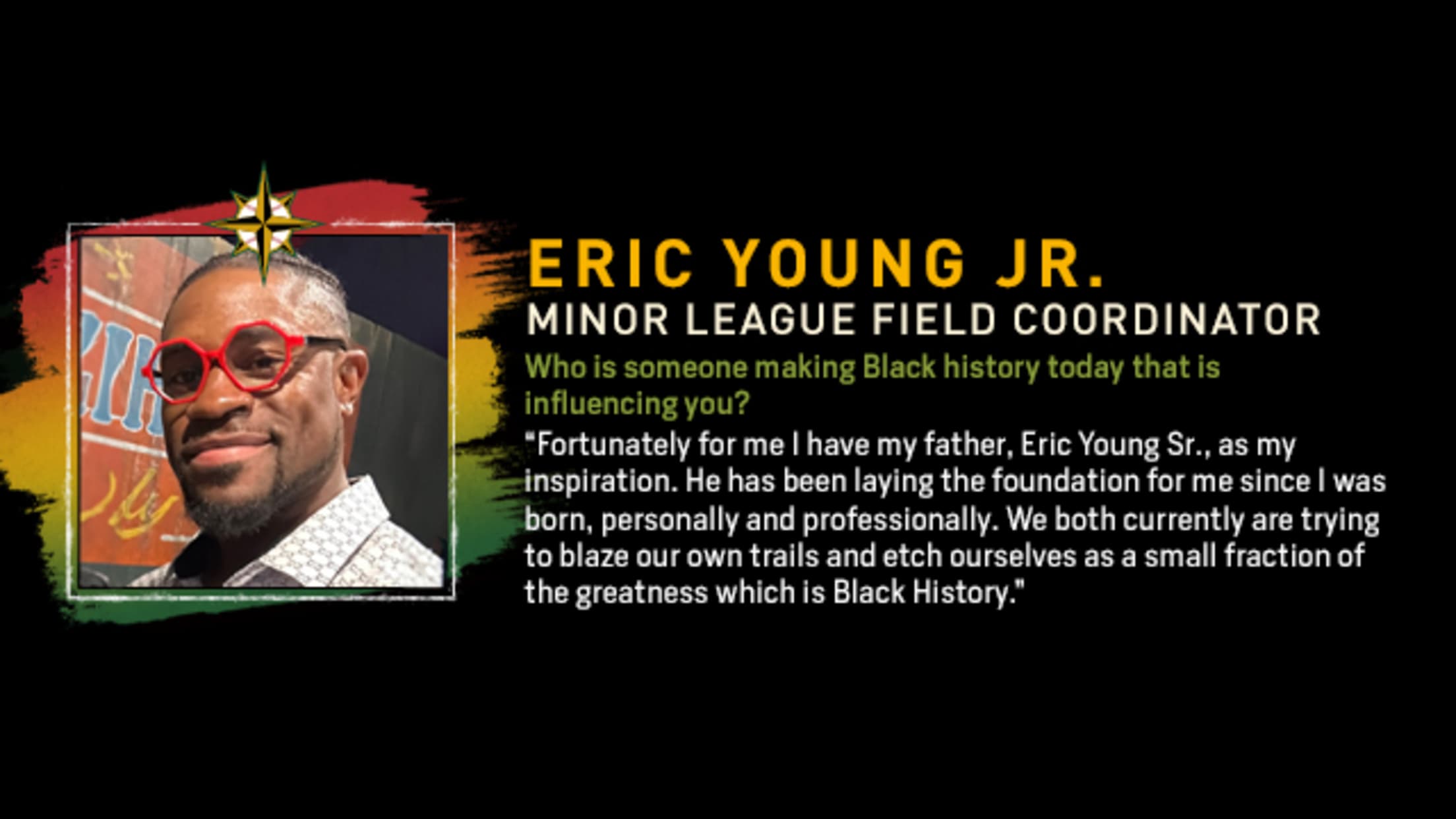 Eric Young Jr., Minor League Field Coordinator. Who is someone making Black history today that is influencing you? “Fortunately for me I have my father, Eric Young Sr., as my inspiration. He has been laying the foundation for me since I was born, personally and professionally. We both currently are trying to blaze our own trails and etch ourselves as a small fraction of the greatness which is Black History.”