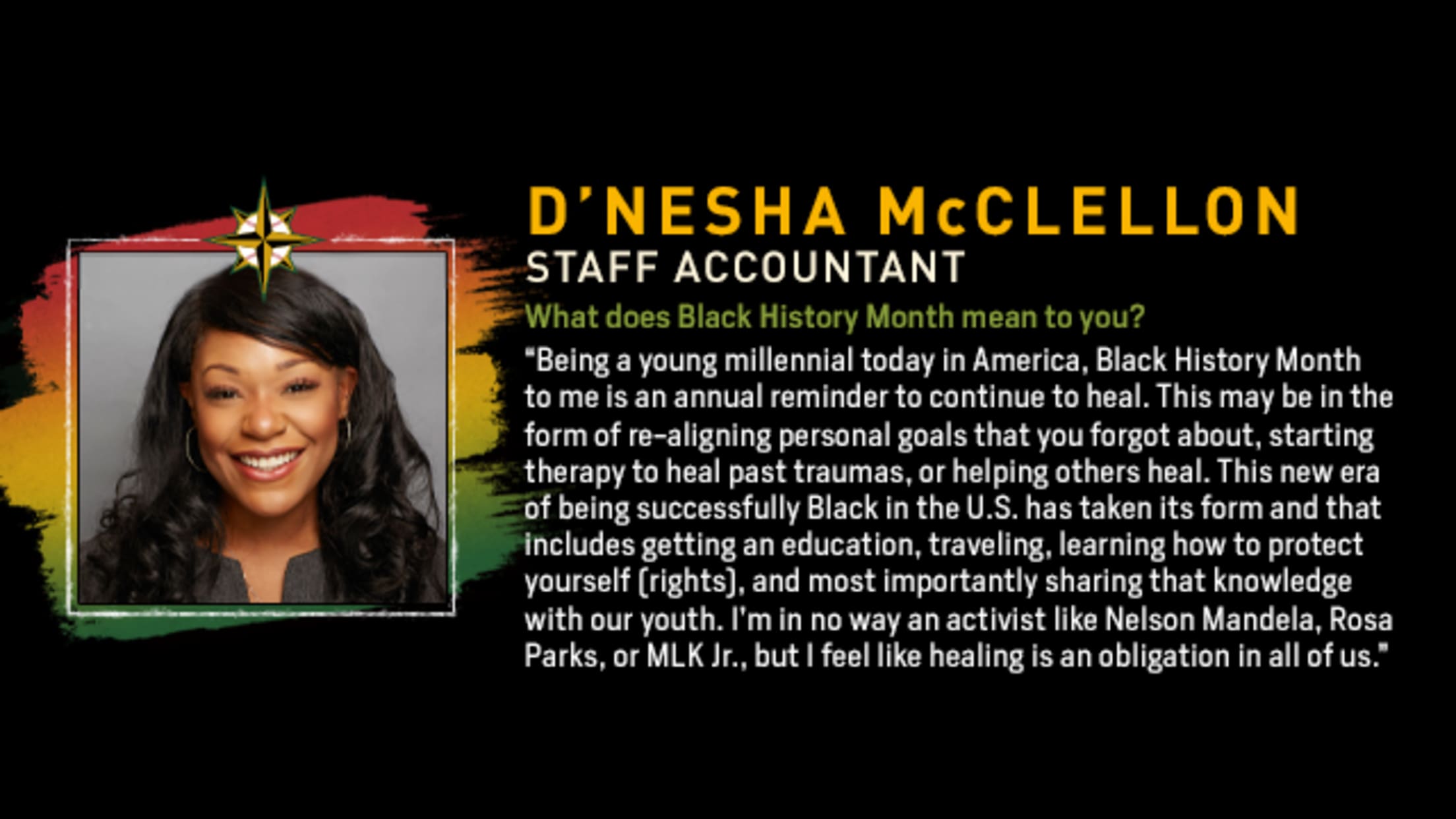 D’Nesha McClellon, Staff Accountant. What does Black History Month mean to you? “Being a young millennial today in America, Black History Month to me is an annual reminder to continue to heal. This may be in the form of re-aligning personal goals that you forgot about, starting therapy to heal past traumas, or helping others heal. This new era of being successfully Black in the U.S. has taken its form and that includes getting an education, traveling, learning how to protect yourself (rights), and most importantly sharing that knowledge with our youth. I’m in no way an activist like Nelson Mandela, Rosa Parks, or MLK Jr., but I feel like healing is an obligation in all of us.”