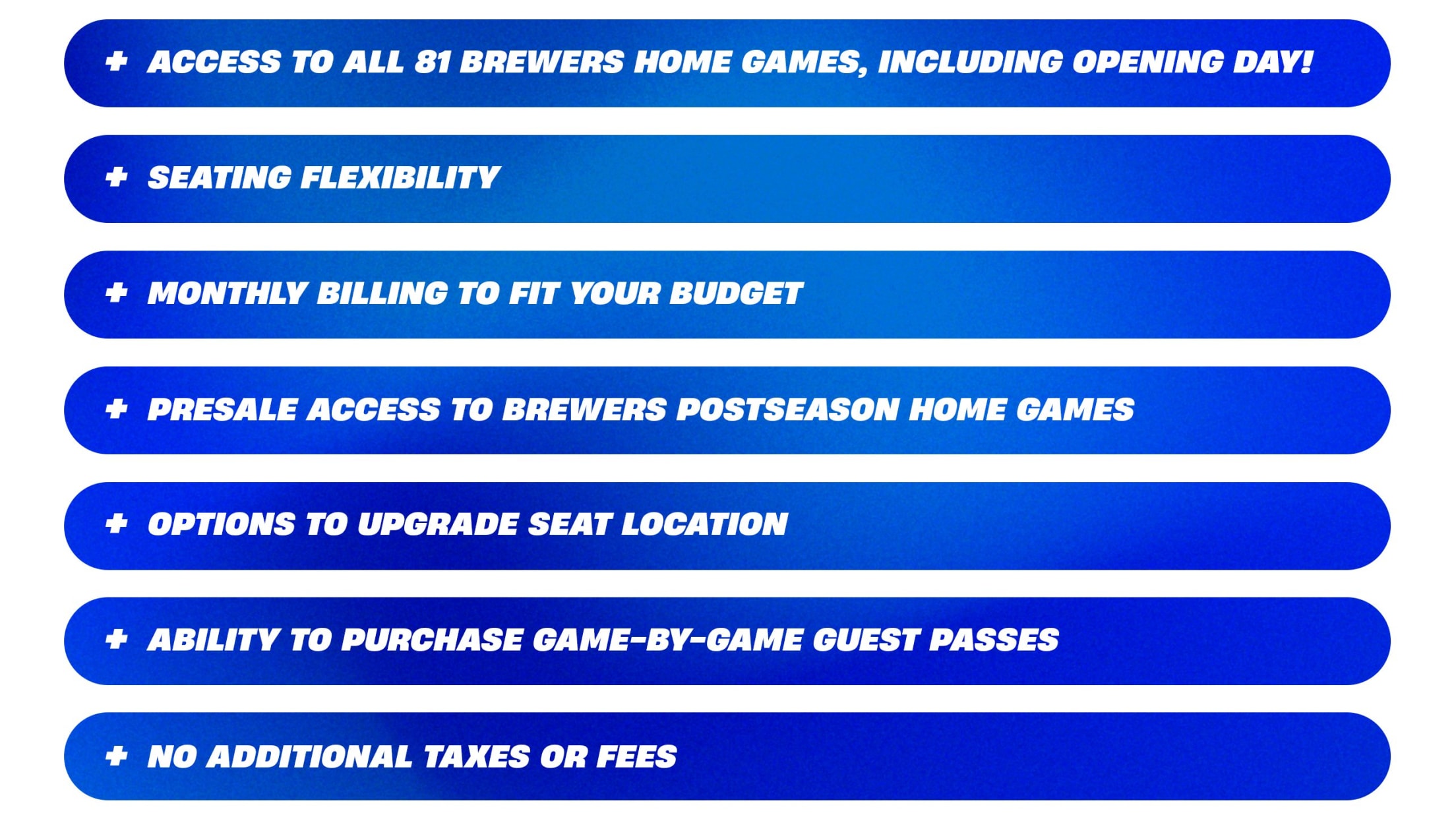 + Access to all 81 Brewers home games, including Opening Day! + Seating Flexibility + Monthly Billing to fit your budget + Presale access to Brewers Postseason home games + Options to upgrade seat location + Ability to purchase game-by-game guest passes + No additional taxes or fees