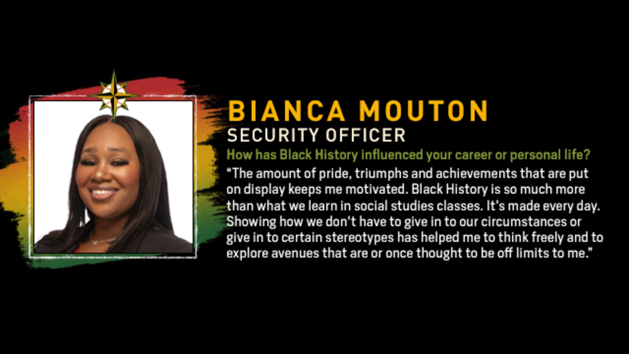 Bianca Mouton, Security Officer. How has Black History influenced your career or personal life? “The amount of pride, triumphs and achievements that are put on display keeps me motivated. Black History is so much more than what we learn in social studies classes. It’s made every day. Showing how we don't have to give in to our circumstances or give in to certain stereotypes has helped me to think freely and to explore avenues that are or once thought to be off limits to me.”