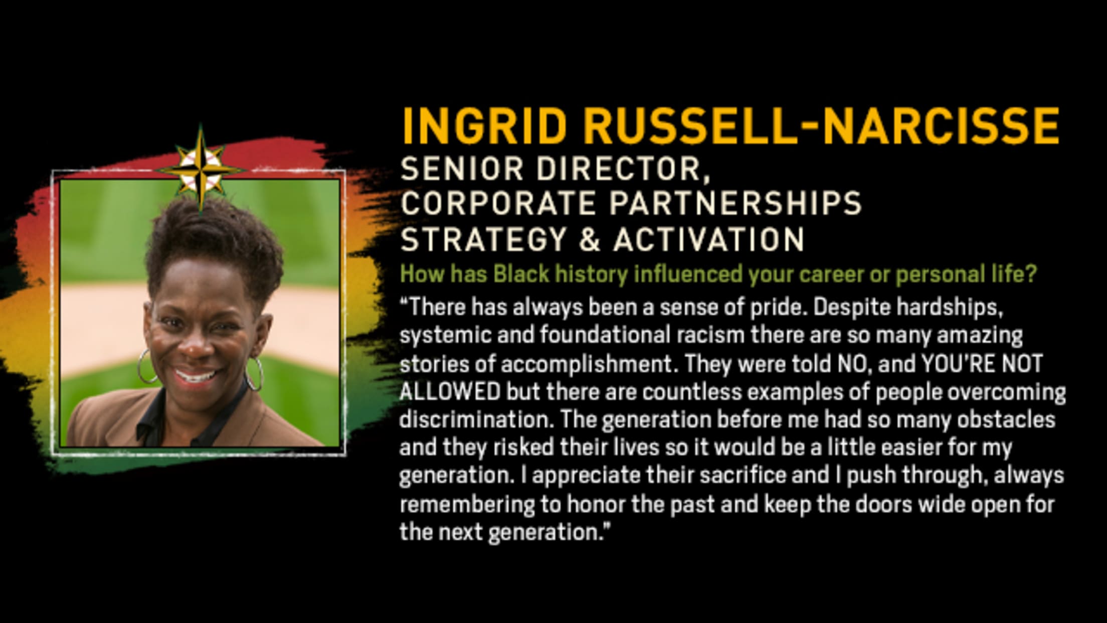 Ingrid Russell-Narcisse, Senior Director, Corporate Partnerships Strategy & Activation. How has Black history influenced your career or personal life? “There has always been a sense of pride. Despite hardships, systemic and foundational racism there are so many amazing stories of accomplishment. They were told NO, and YOU’RE NOT ALLOWD but there are countless examples of people overcoming discrimination. The generation before me had so many obstacles and they risked their lives so it would be a little easier for my generation. I appreciate their sacrifice and I push through, always remembering to honor the past and keep the doors wide open for the next generation.”