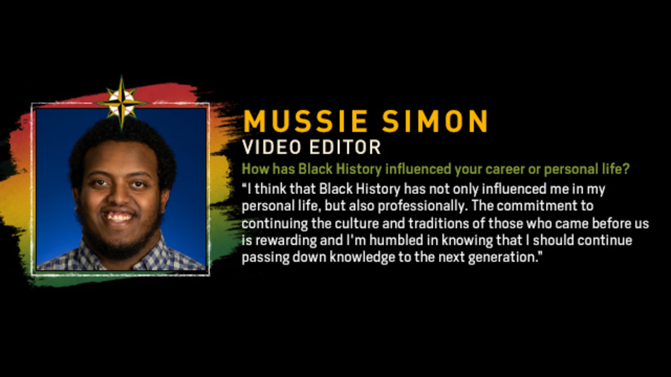 Mussie Simon, Video Editor. How has Black History influenced your career or personal life? “I think that Black History has not only influenced me in my personal life, but also professionally. The commitment to continuing the culture and traditions of those who came before us is rewarding and I'm humbled in knowing that I should continue passing down knowledge to the next generation.”