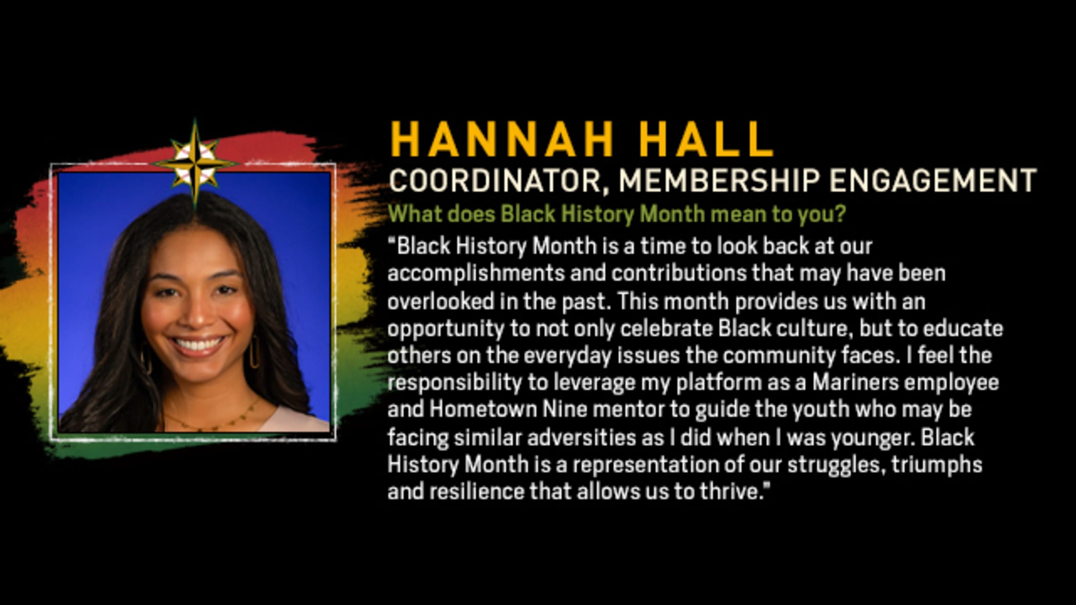 Hannah Hall, Coordinator, Membership Engagement. What does Black History Month mean to you? “Black History Month is a time to look back at our accomplishments and contributions that may have been overlooked in the past. This month provides us with an opportunity to not only celebrate Black culture, but to educate others on the everyday issues the community faces. I feel the responsibility to leverage my platform as a Mariners employee and Hometown Nine mentor to guide the youth who may be facing similar adversities as I did when I was younger. Black History Month is a representation of our struggles, triumphs and resilience that allows us to thrive.”