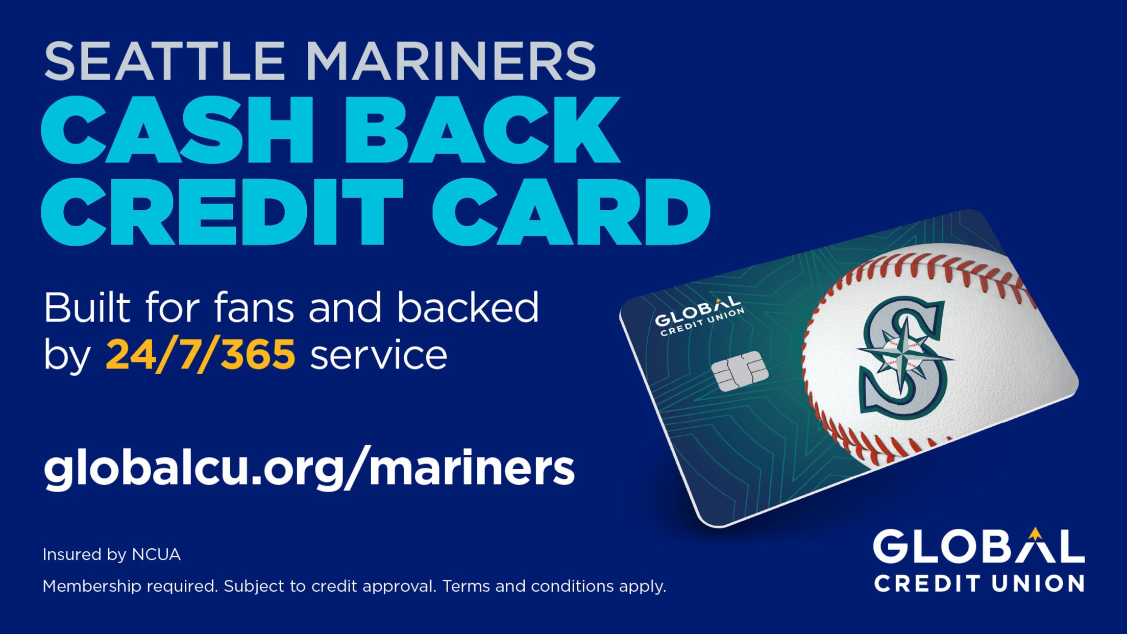 The Seattle Mariners Cash Back Credit Card from Global Credit Union is built for fans and backed by 24/7/365 service. To learn more, visit globalcu.org/mariners. Insured by NCUA. Membership required. Subject to credit approval. Terms and conditions apply.