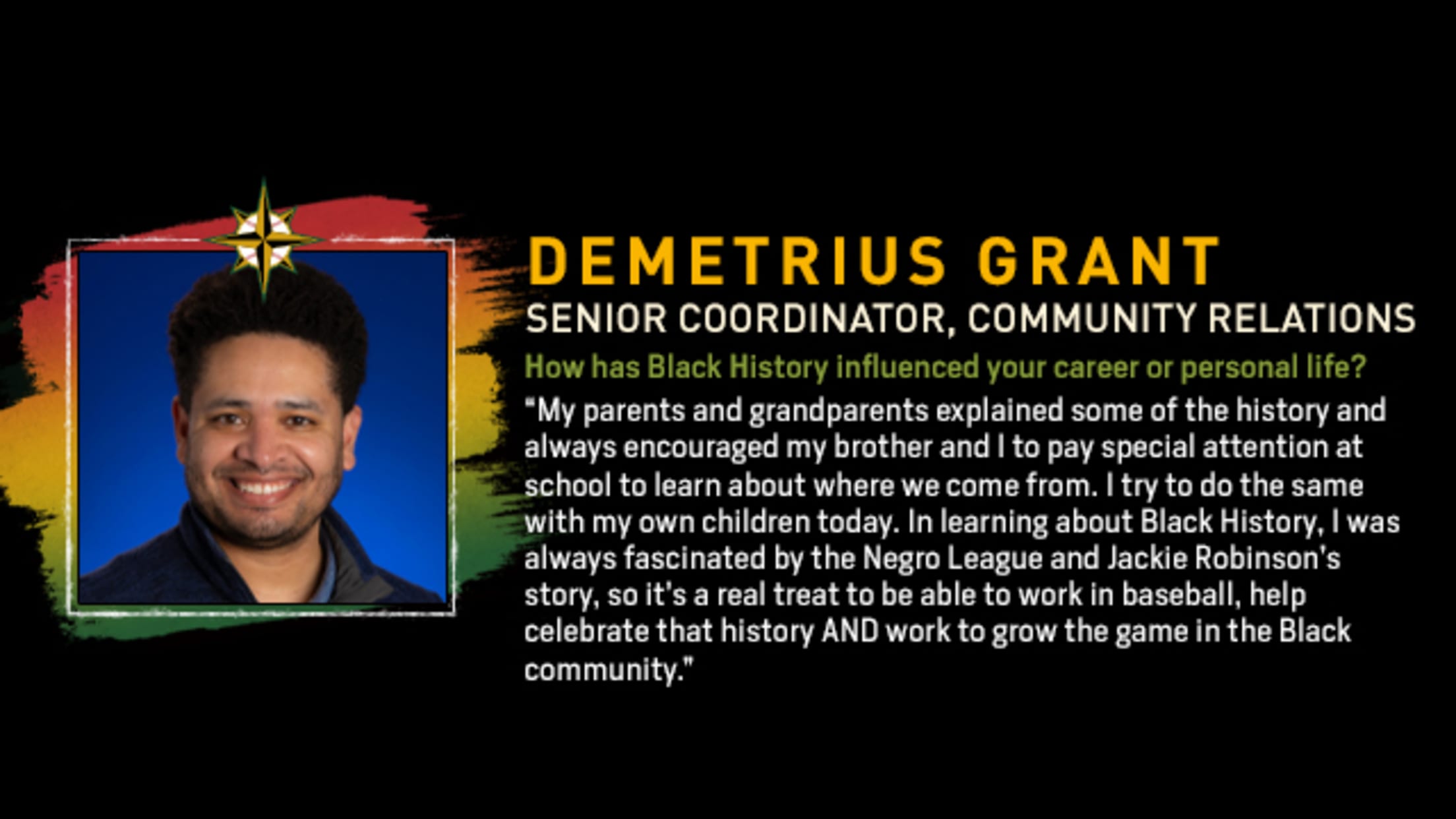 Demetrius Grant, Senior Coordinator, Community Relations. How has Black History influenced your career or personal life? “My parents and grandparents explained some of the history and always encouraged my brother and I to pay special attention at school to learn about where we come from. I try to do the same with my own children today. In learning about Black History, I was always fascinated by the Negro League and Jackie Robinson’s story, so it’s a real treat to be able to work in baseball, help celebrate that history AND work to grow the game in the Black community.”