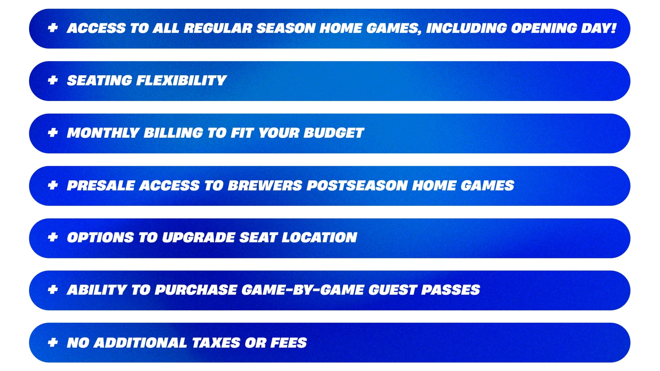Access to all Regular Season Home Games, Including Opening Day! Seating Flexibility. Monthly Billing to fit your budget. Presale access to Brewers Postseason Home Games. Options to upgrade seat location. Ability to purchase game-by-game guest passes. No additional taxes or fees.