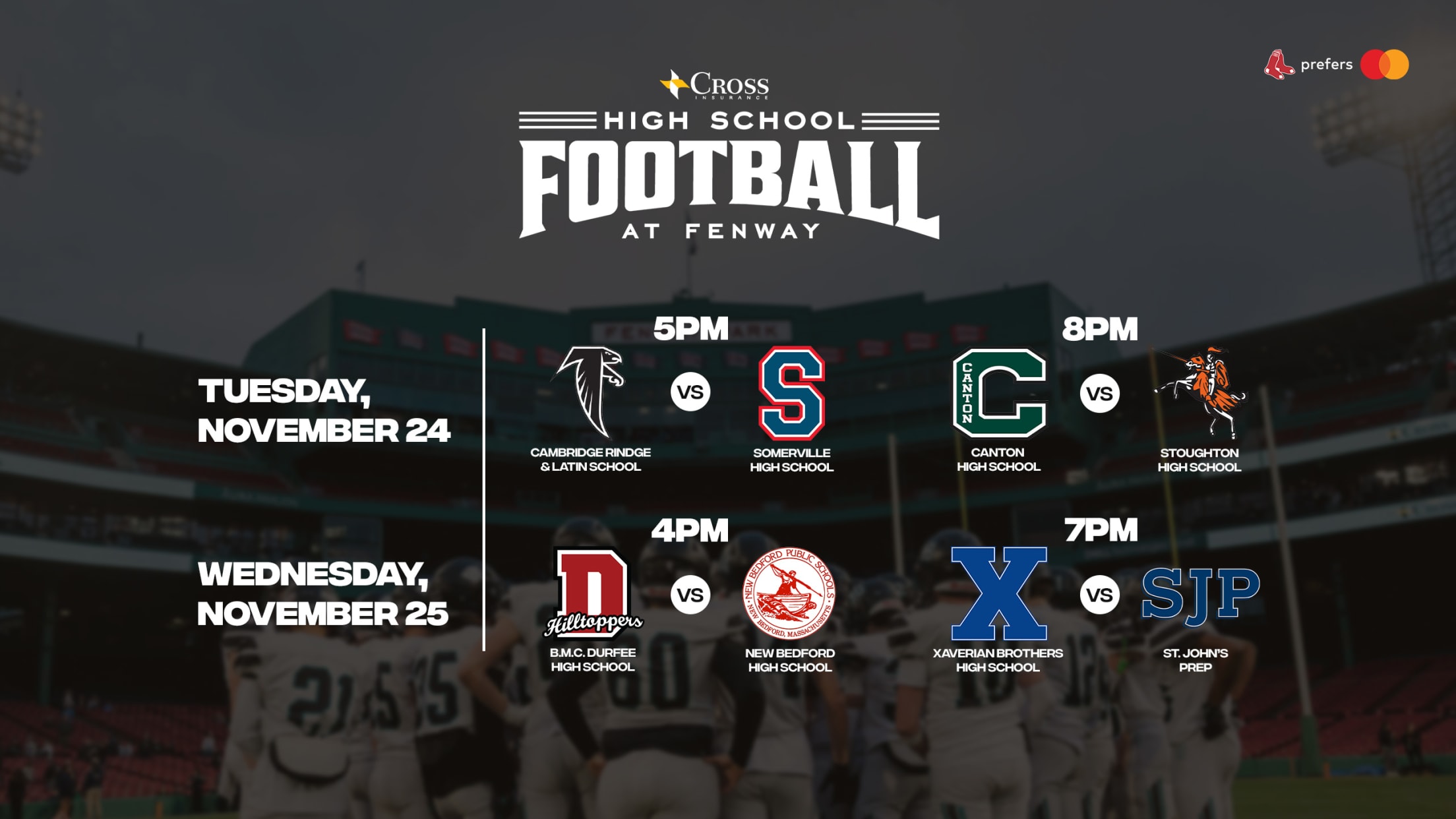 High School Football at Fenway presented by Cross Insurance. Tuesday, November 24, 2026: Cambridge Rindge & Latin School vs. Somerville High School - 5 PM. Canton High School vs. Stoughton High School - 8 PM. Wednesday, November 25, 2026: B.M.C. Durfee High School vs. New Bedford High School - 4 PM. Xaverian Brothers High School vs. St. John's Prep - 7 PM.