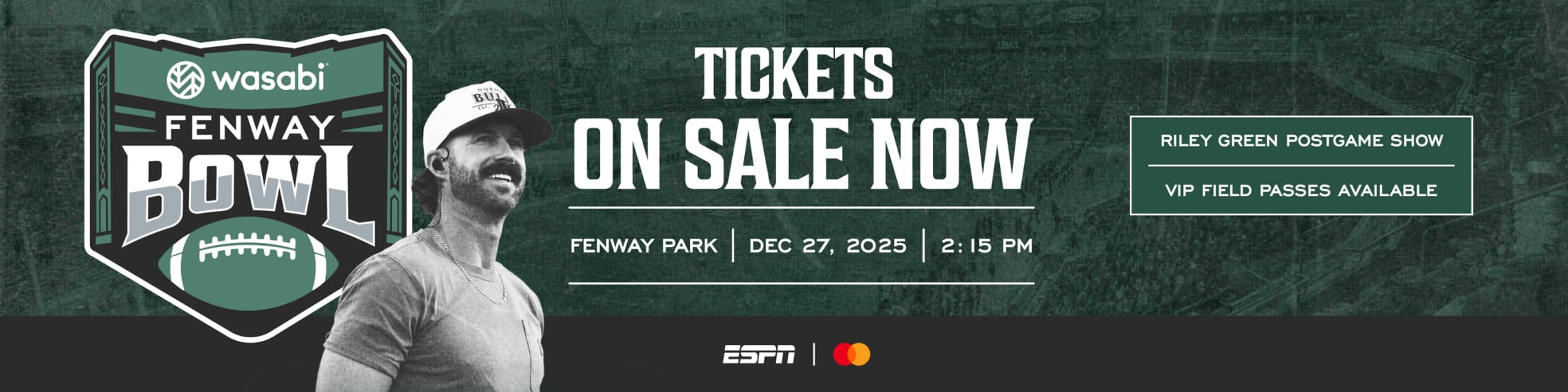 2025 Wasabi Fenway Bowl: Tickets on sale now. Fenway Park | December 27, 2025 | 2:15 PM. Riley Green Postgame Show | VIP Field Passes Available.