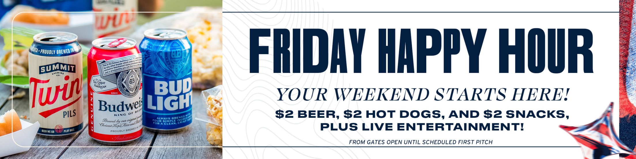 Friday Happy Hour. Your weekend starts here! $2 beer, $2 hot dogs, and $2 snacks, plus live entertainment! From gates open until scheduled first pitch.