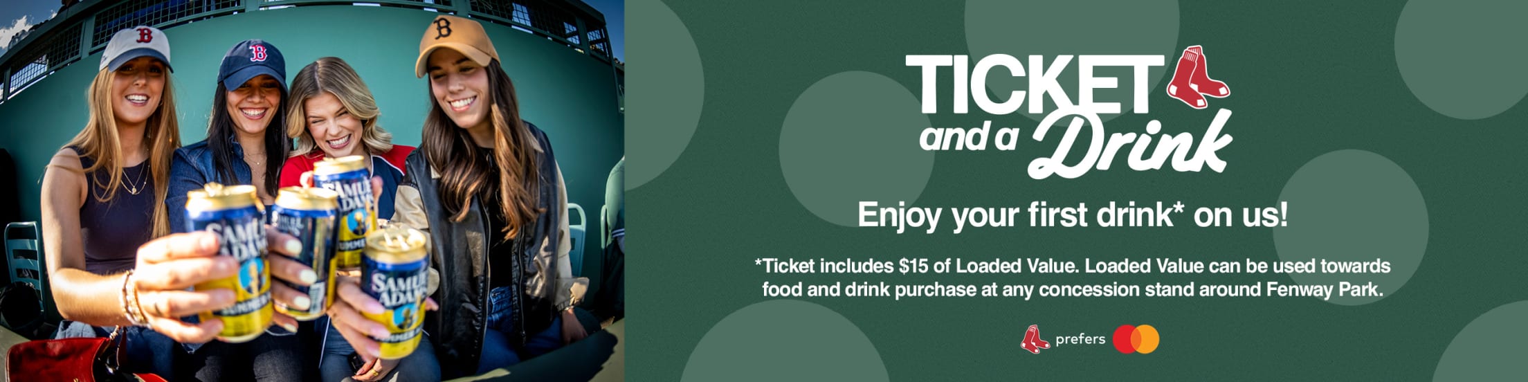 Ticket and a Drink. Enjoy your first drink* on us! *Ticket includes $15 of Loaded Value. Loaded Value can be used towards food and drink purchase at any concession stand around Fenway Park.