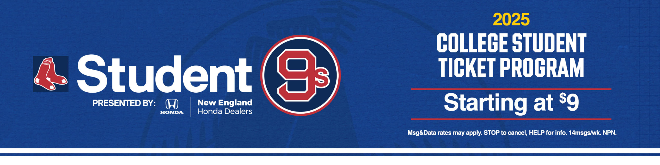 Student9s presented by New England Honda Dealers. 2025 College Student Ticket Program. Starting at $9. Msg&Data rates may apply. STOP to cancel, HELP for info. 14msgs/wk. NPN.