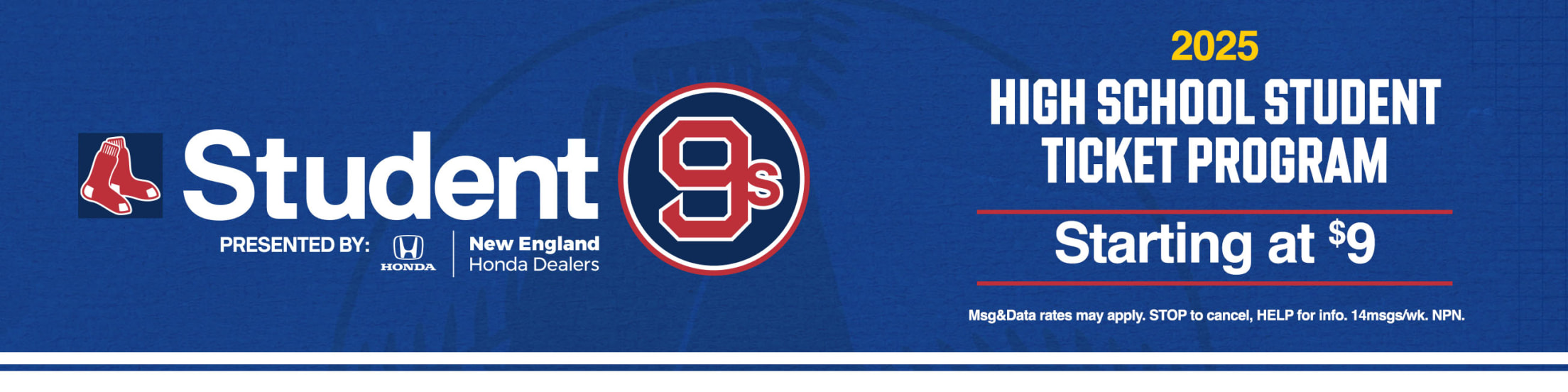Student9s presented by New England Honda Dealers. 2025 High School Student Ticket Program. Starting at $9. Msg&Data rates may apply. STOP to cancel, HELP for info. 14msgs/wk. NPN.