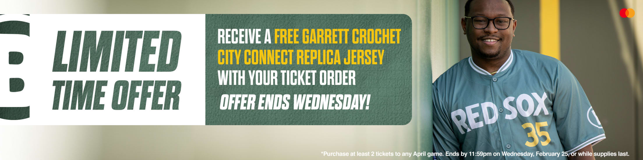 Limited time offer. Receive a free Garrett Crochet City Connect replica jersey with your ticket order. Offer ends Wednesday! *Purchase at least 2 tickets to any April game. Ends by 11:59pm on Wednesday, February 25, or while supplies last.