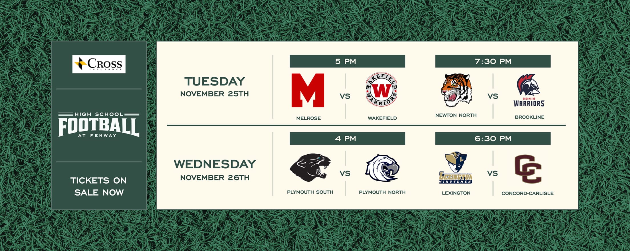 High School Football at Fenway. Presented by Cross Insurance. Tickets on sale now. Tuesday, November 25, 2025: Melrose vs. Wakefield - 5 PM. Newton North vs. Brookline - 7:30 PM. Wednesday, November 26, 2025: Plymouth South vs. Plymouth North - 4 PM. Lexington vs. Concord-Carlisle - 6:30 PM.