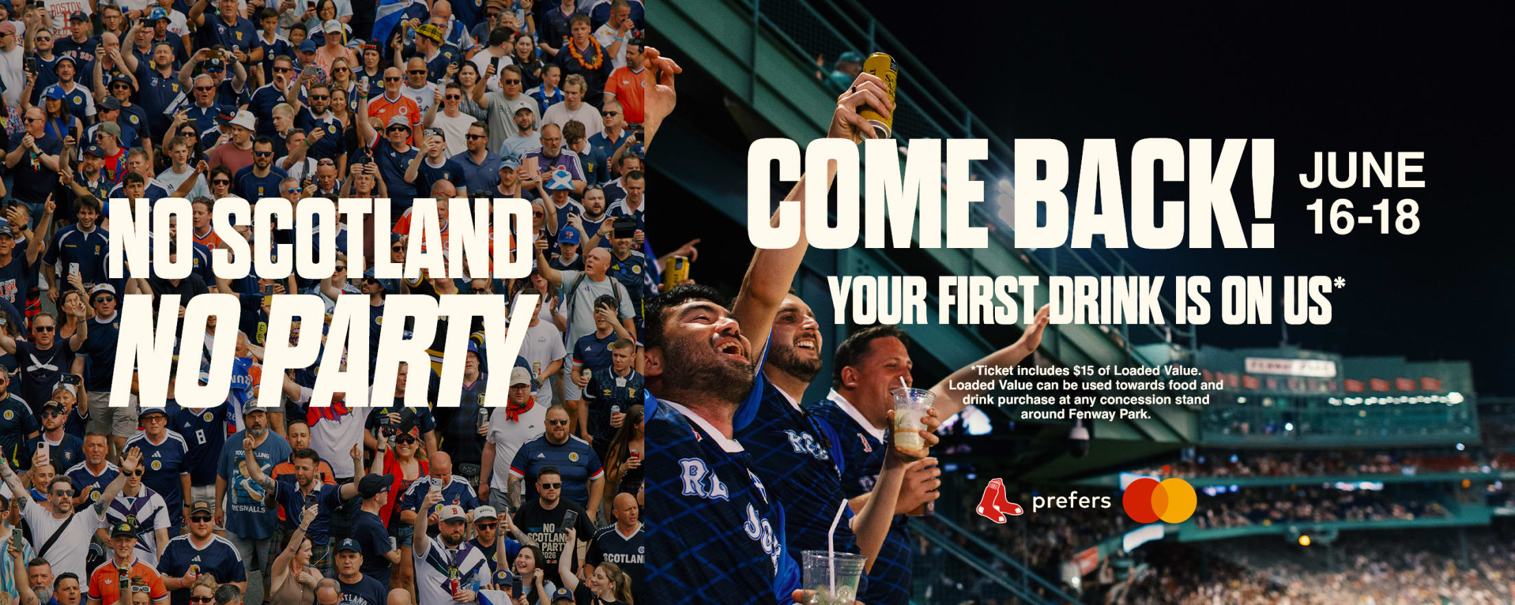 No Scotland, no party. Come back! Your first drink is on us*. June 16-18. *Ticket includes $15 of Loaded Value. Loaded Value can be used towards food and drink purchase at any concession stand around Fenway Park.