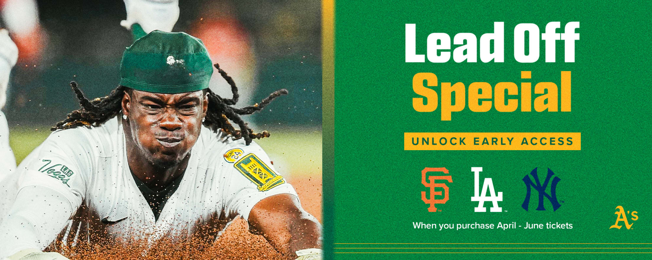 Lead Off Ticket Special: Buy tickets to two A’s games for April - June games, including Opening Day, and you’ll unlock early access to purchase seats for our premium matchups including the San Francisco Giants, New York Yankees, and Los Angeles Dodgers.