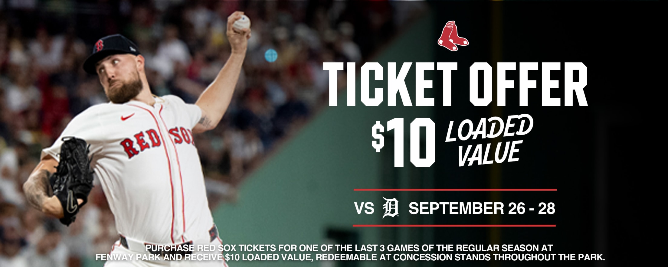 Red Sox Ticket Offer. $10 Loaded Value. Boston Red Sox vs. Detroit Tigers. September 26-28. Purchase Red Sox tickets for one of the last 3 games of the regular season at Fenway Park and receive $10 Loaded Value, redeemable at concession stands throughout the park.