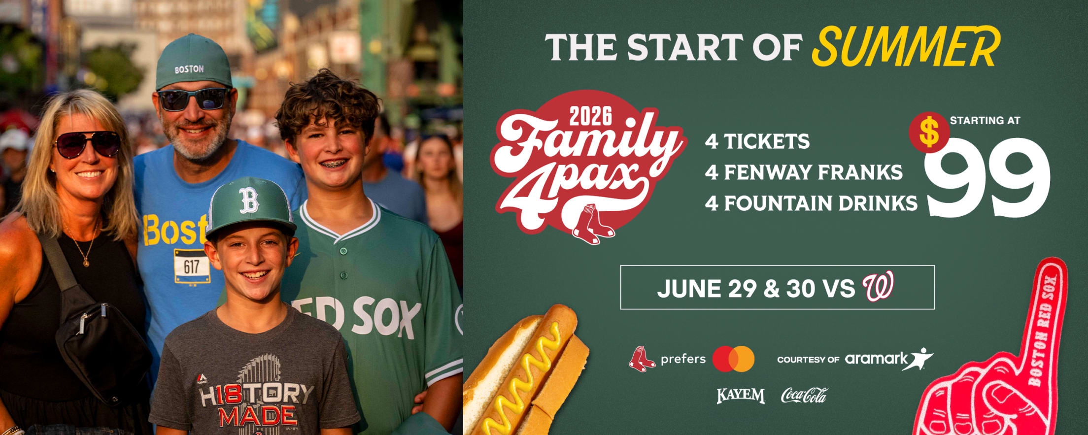 The start of summer. 2026 Family 4 Pax courtesy of Aramark: 4 tickets, 4 Fenway Franks, and 4 fountain drinks starting at $99. June 29 and 30 vs. Washington Nationals.