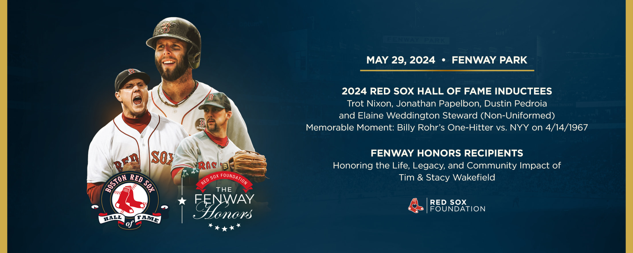 Red Sox Hall of Fame & Fenway Honors: May 29, 2024 at Fenway Park. 2024 Red Sox Hall of Fame Inductees: Trot Nixon, Jonathan Papelbon, Dustin Pedroia, and Elaine Weddington Steward (Non-Uniformed). Memorable Moment: Billy Rohr's One-Hitter vs. New York Yankees on April 14, 1967. Fenway Honors Recipients: Honoring the Life, Legacy, and Community Impact of Tim & Stacy Wakefield.