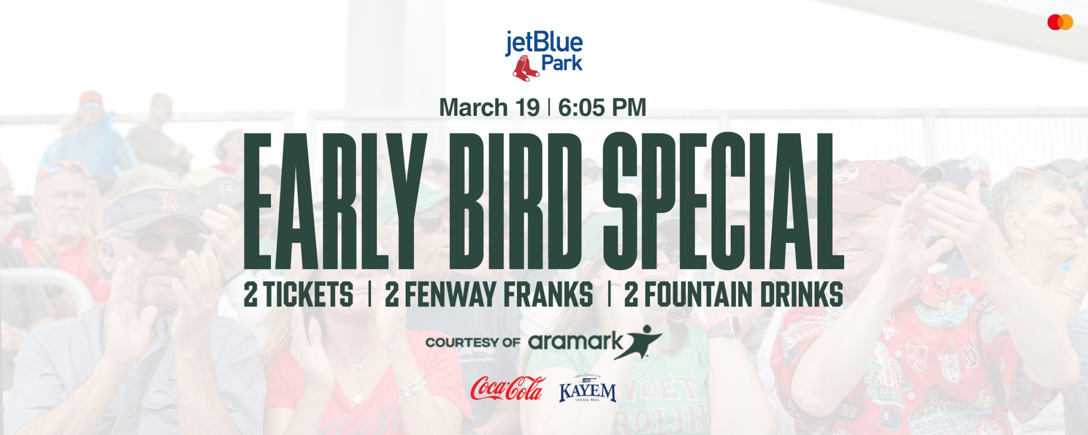 Early Bird Special courtesy of Aramark: 2 tickets, 2 Fenway Franks, and 2 fountain drinks. March 19 | 6:05 PM. JetBlue Park.