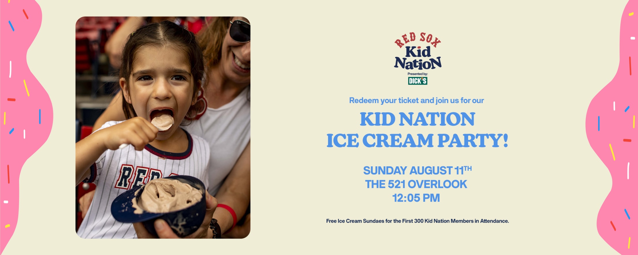 Red Sox Kid Nation presented by DICK'S Sporting Goods. Redeem your ticket and join us for our Kid Nation Ice Cream Party! Sunday, August 11. The 521 Overlook. 12:05 PM. Free ice cream sundaes for the first 300 Kid Nation Members in attendance.