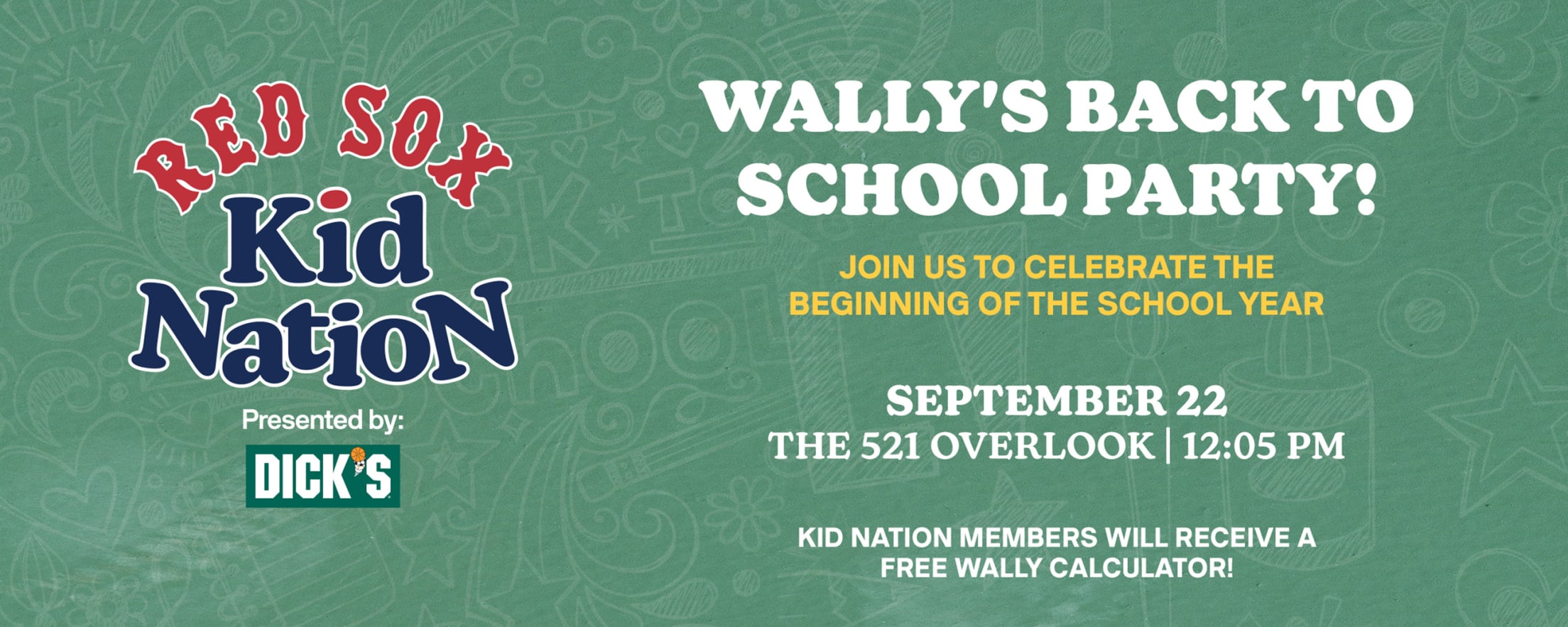 Red Sox Kid Nation presented by DICK'S Sporting Goods. Wally's Back to School Party! Join us to celebrate the beginning of the school year. September 22. The 521 Overlook | 12:05 PM. Kid Nation members will receive a free Wally calculator!