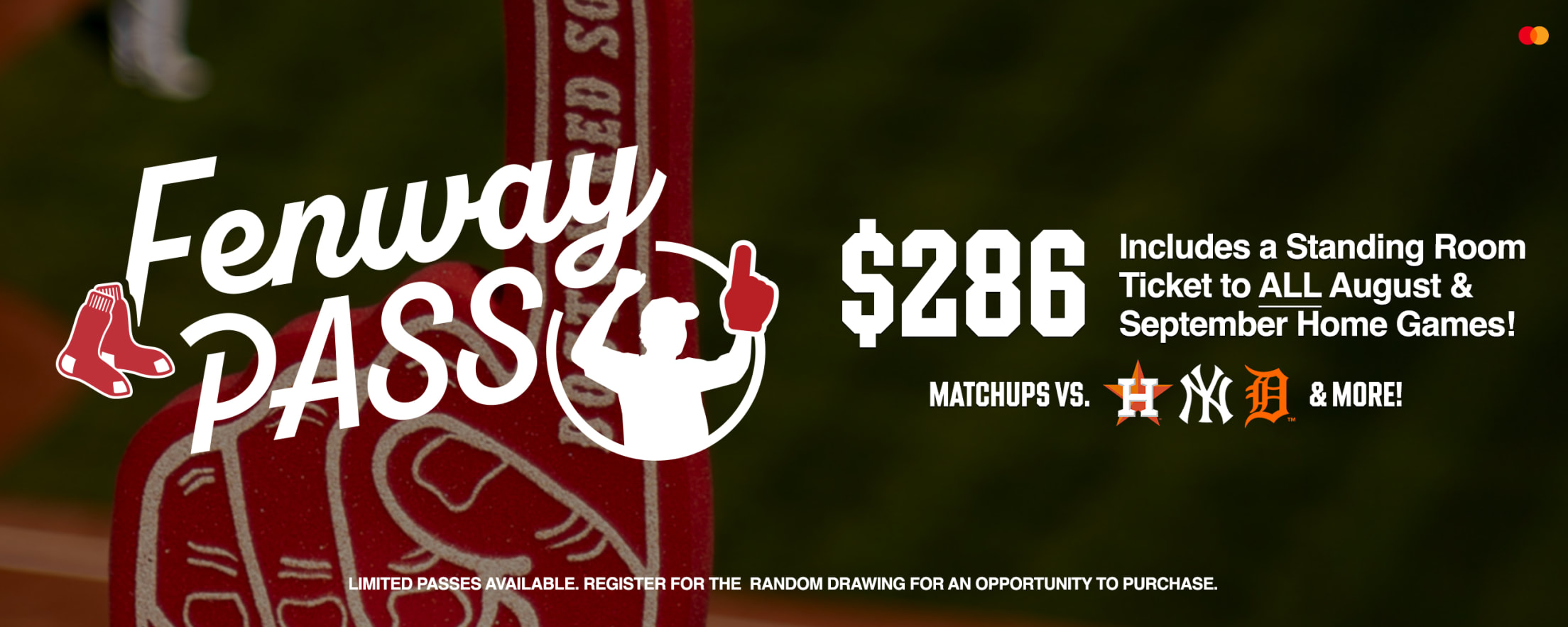 Fenway Pass for $286. Includes a standing room ticket to ALL August and September home games! Matchups vs. Houston Astros, New York Yankees, Detroit Tigers, and more! Limited passes available. Register for the random drawing for an opportunity to purchase.