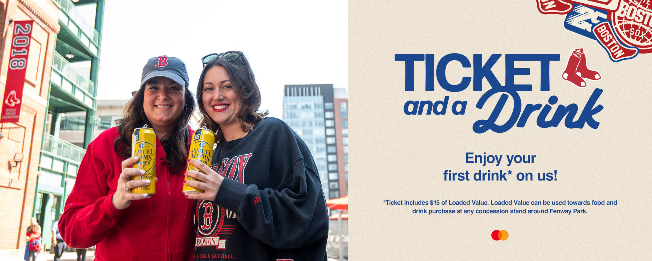 Ticket and a Drink. Enjoy your first drink* on us! *Ticket includes $15 of Loaded Value. Loaded Value can be used towards food and drink purchase at any concession stand around Fenway Park.