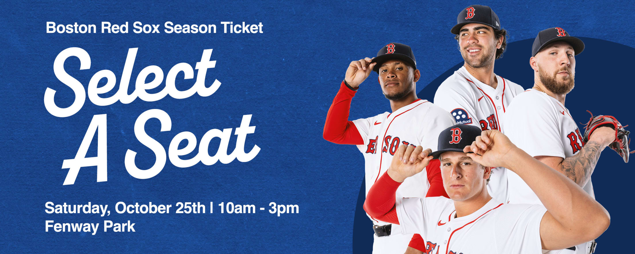 Boston Red Sox Season Ticket Select a Seat. Saturday, October 25 from 10 a.m. to 3 p.m. at Fenway Park.