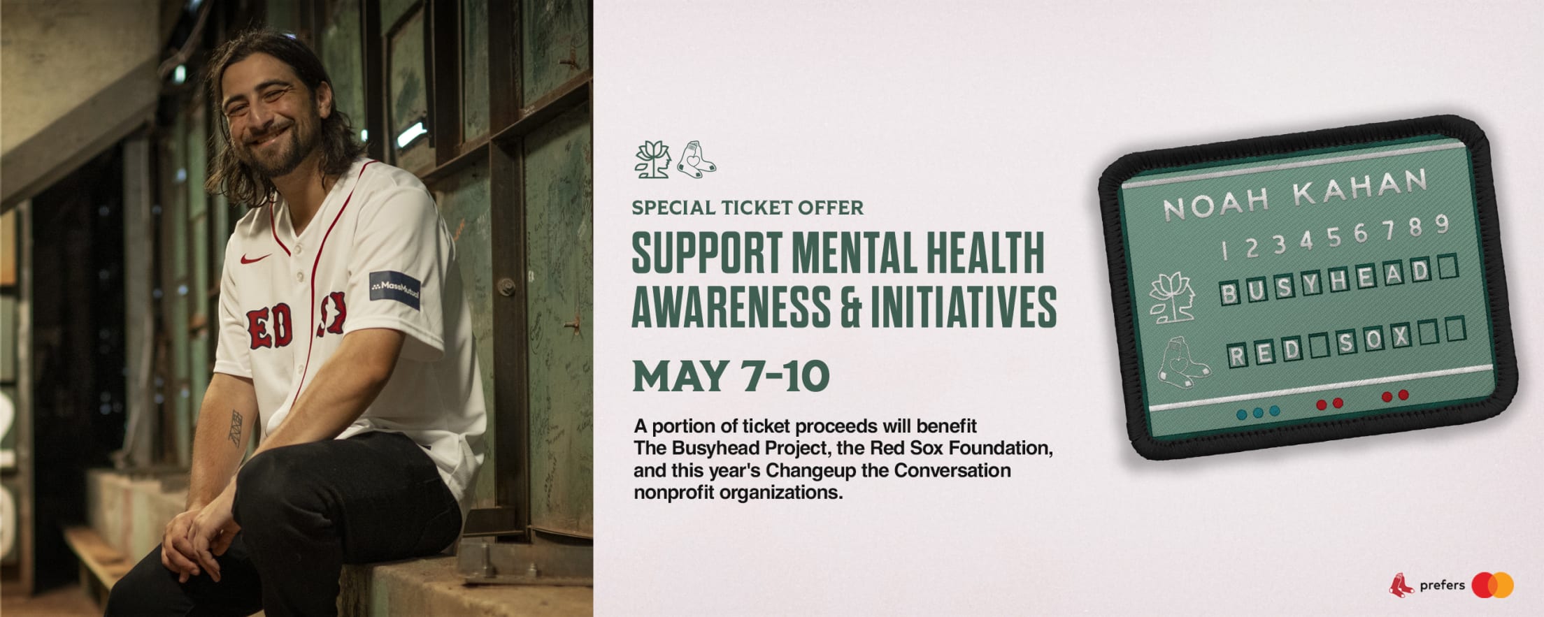 Special ticket offer: Support mental health awareness and initiatives. May 7-10. A portion of ticket proceeds benefit The Busyhead Project, the Red Sox Foundation, and this year's Changeup the Conversation nonprofit organizations.