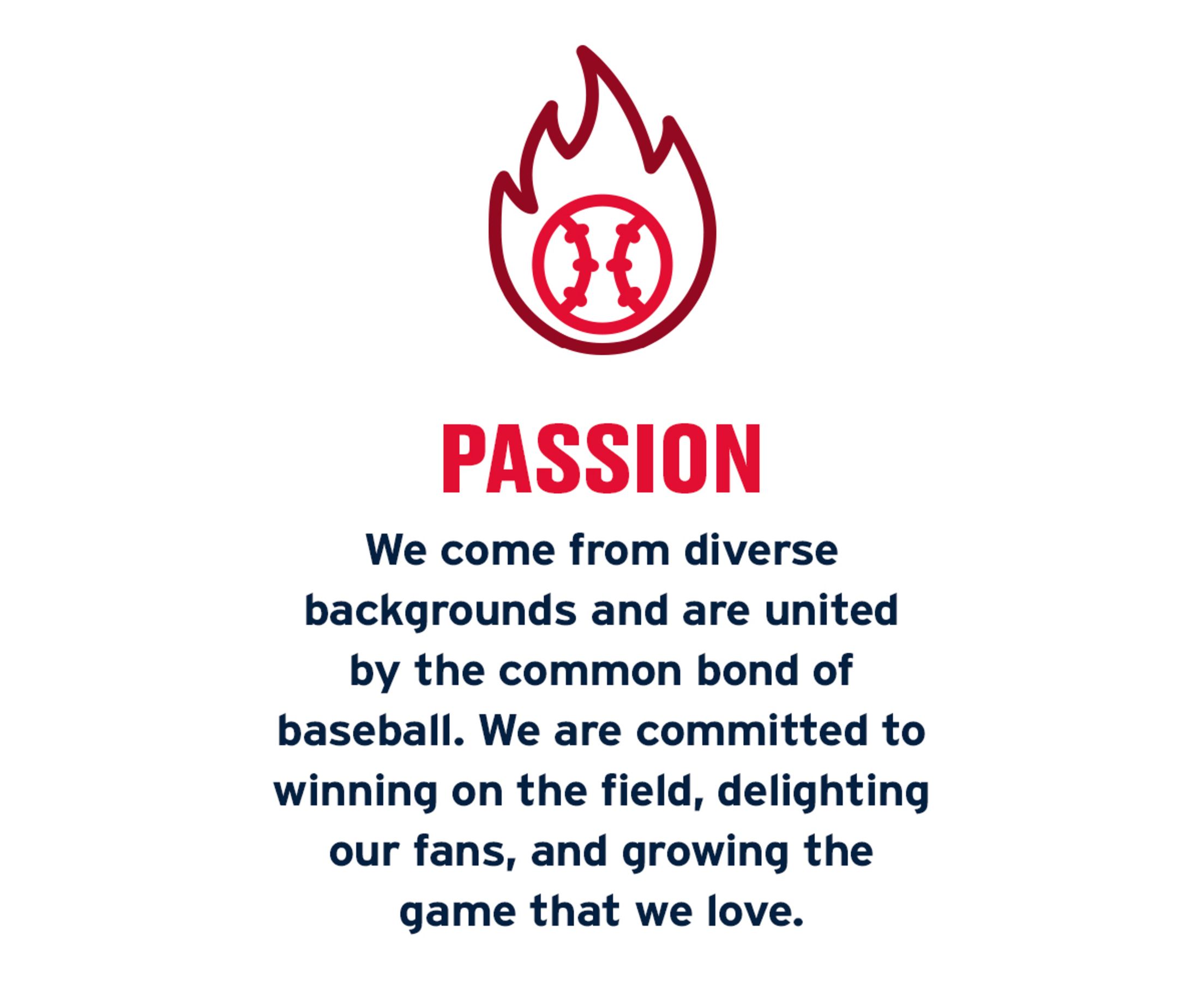 Passion: We come from diverse backgrounds and are united by the common bond of baseball. We are committed to winning on the field, delighting our fans, and growing the game that we love.