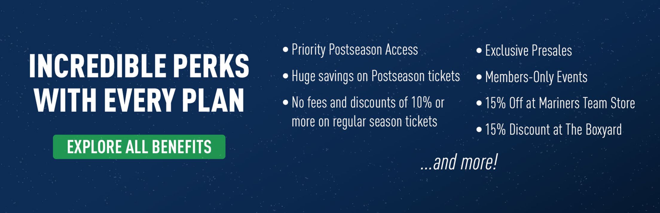 Incredible perks with every plan. Priority Postseason access. Huge savings on Postseason tickets. No fees and discounts of 10% or more on regular season tickets. Exclusive presales. Members-only events. 15% off at Mariners Team Store. 15% discount at the Boxyard. and more! Explore all benefits.