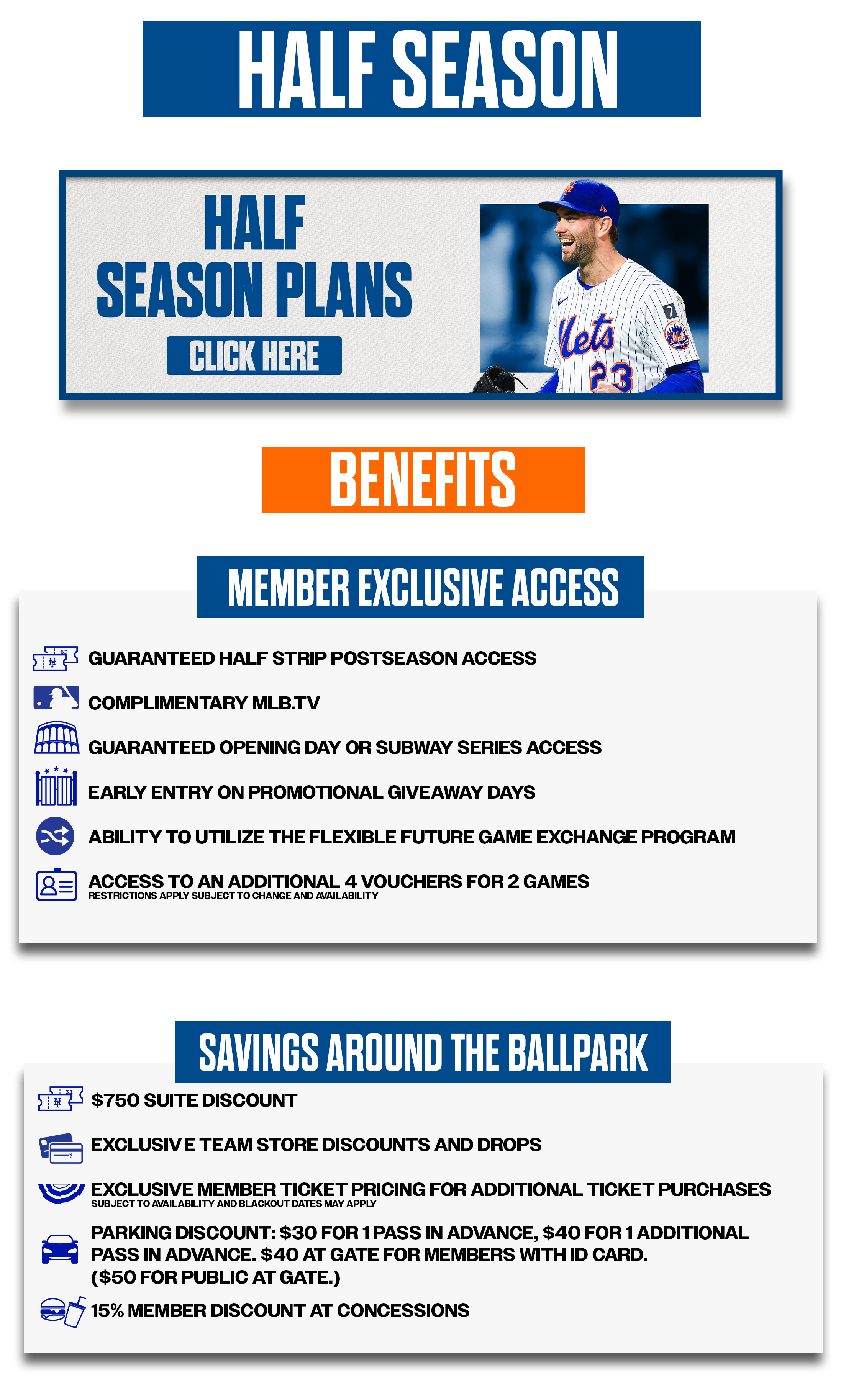 Half Season Plans Click Here Benefits Member Exclusive Access •Guaranteed Half Strip Postseason Access •Complimentary MLB.TV •Guaranteed Opening Day or Subway Series Access •Early Entry on Promotional Giveaway Days • Ability to utilize the flexible future game exchange program •Access to an additional 4 vouchers for 2 games. Restrictions apply, subject to change and availability Savings Around the Ballpark •$750 Suite Discount • Exclusive Team Store Discounts and Drops •Exclusive Member Ticket Pricing for Additional Ticket Purchases Subject to availability and blackout dates may apply. • Parking Discount: $30 for 1 pass in advance, $40 for 1 additional pass in advance. $40 at gate for Members with ID Card. ($50 for public at gate.) •15% Member Discount at Concessions