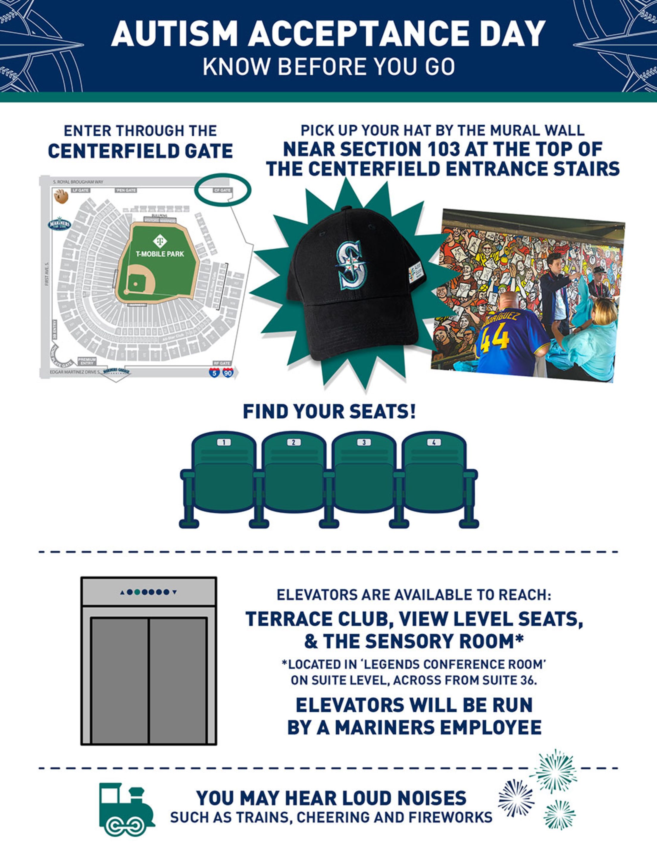 Enter through the Centerfield Gate. Pick up you hat by the mural wall near Section 103 at the top of the Centerfield entrance stairs. Find your seats! Elevators are available to reach: Terrace Club, View Level Seats and the Sensory Room (located in Legends Conference Room on Suite Level, across from Suite 36. Elevetors will be run by a Mariners employee. You may hear loud noises such as trains, cheering and fireworks.