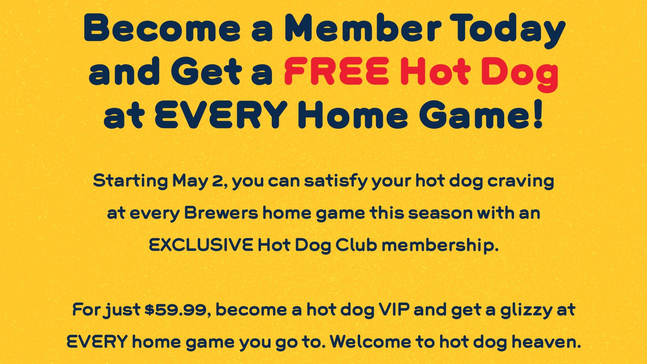 Become a Member Today and Get a Free Hot Dog at Every Home Game! Starting May 2, you can satisfy your hot dog craving at every Brewers home game this season with an Exclusive Hot Dog Club membership. For just $59.99, become a hot dog VIP and get a glizzy at EVERY home game you go to. Welcome to hot dog heaven.