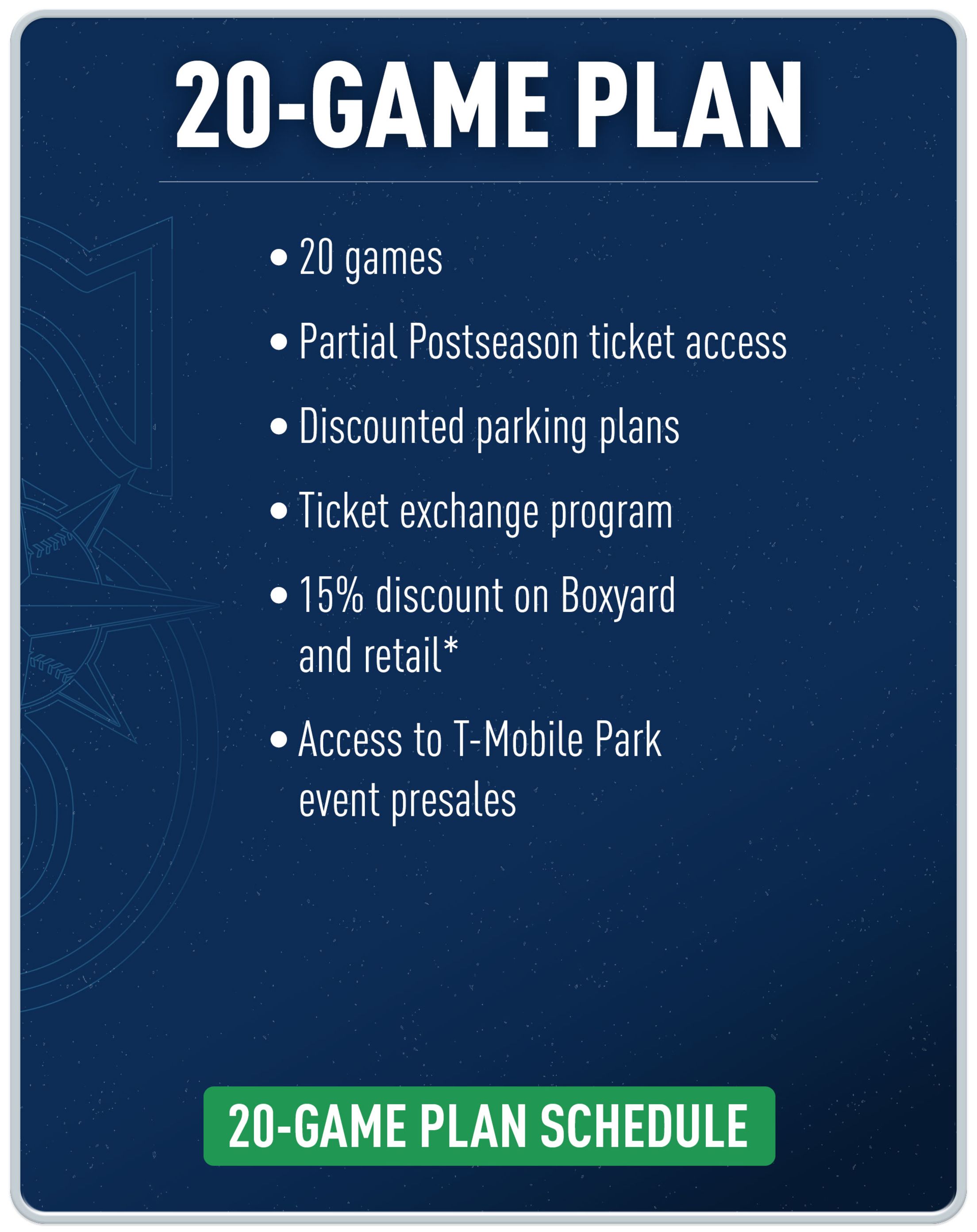 20-game plan. 20 games. Partial Postseason ticket access. Discounted parking plans. Ticket exchange program. 15% discount on Boxyard and retail*. Access to T-Mobile Park event presales. 20-game plan schedule.