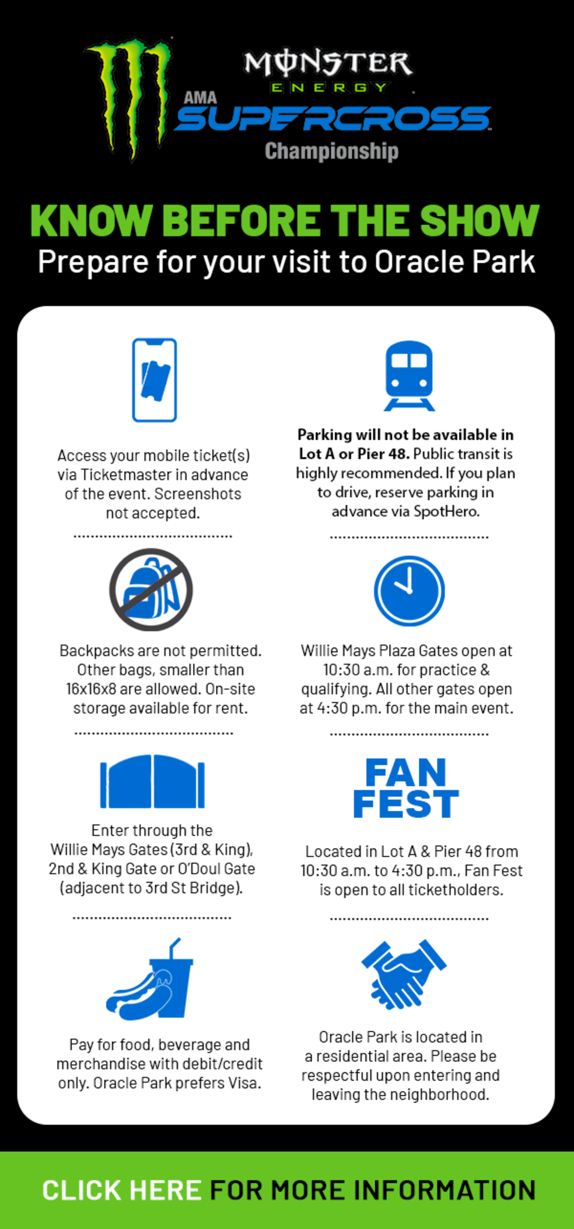 TICKET ICON: Access your mobile ticket(s) via Ticketmaster in advance of the event. Screenshots not accepted. TRAIN ICON: Parking will not be available in Lot A or Pier 48. Public transit is highly recommended. If you plan to drive, reserve parking in advance via SpotHero. NO BAG ICON: Backpacks are not permitted. Other bags, smaller than 16x16x8 are allowed. On-site storage available for rent. CLOCK ICON: Willie Mays Plaza Gates open at 10:30 a.m. for practice & qualifying. All other gates open at 4:30 p.m. for the main event. GATE ICON: Enter through the Willie Mays Gates (3rd & King), 2nd & King Gate or O’Doul Gate (adjacent to 3rd St Bridge). FAN FEST ICON: Located in Lot A & Pier 48 from 10:30 a.m. to 4:30 p.m., Fan Fest is open to all ticketholders. FOOD ICON: Pay for food, beverage and merchandise with debit/credit only. Oracle Park prefers Visa. HANDSHAKE ICON: Oracle Park is located in a residential area. Please be respectful upon entering and leaving the neighborhood.