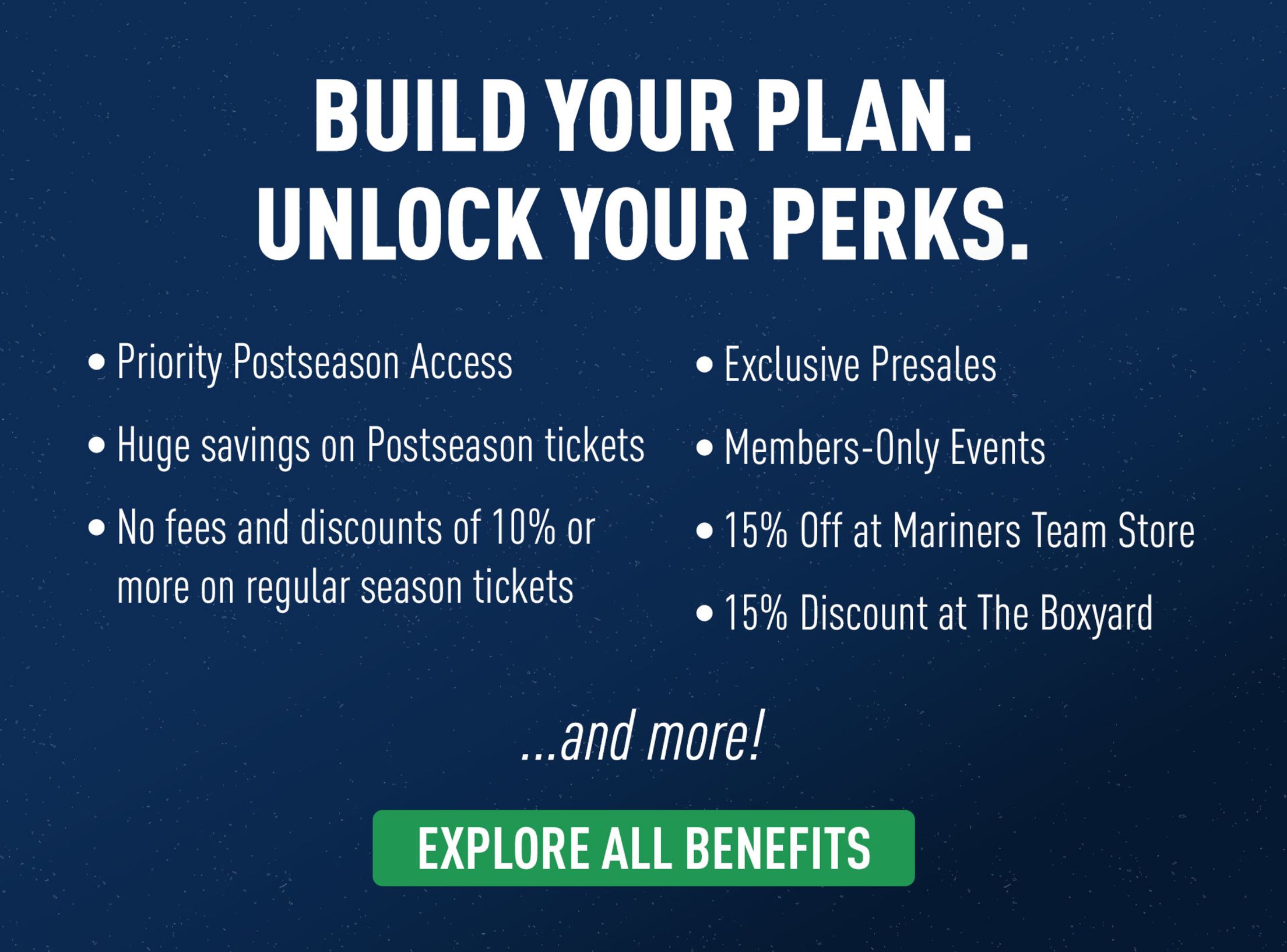 Build your plan. Unlock your perks. Priority Postseason Access. Huge savings on Postseason tickets. No fees and discounts of 10% or more on regular season tickets. Exclusive presales. Member-only Events. 15% off at Mariners Team Store. 15% Discount at the Boxyard. and more! Explore all benefits.