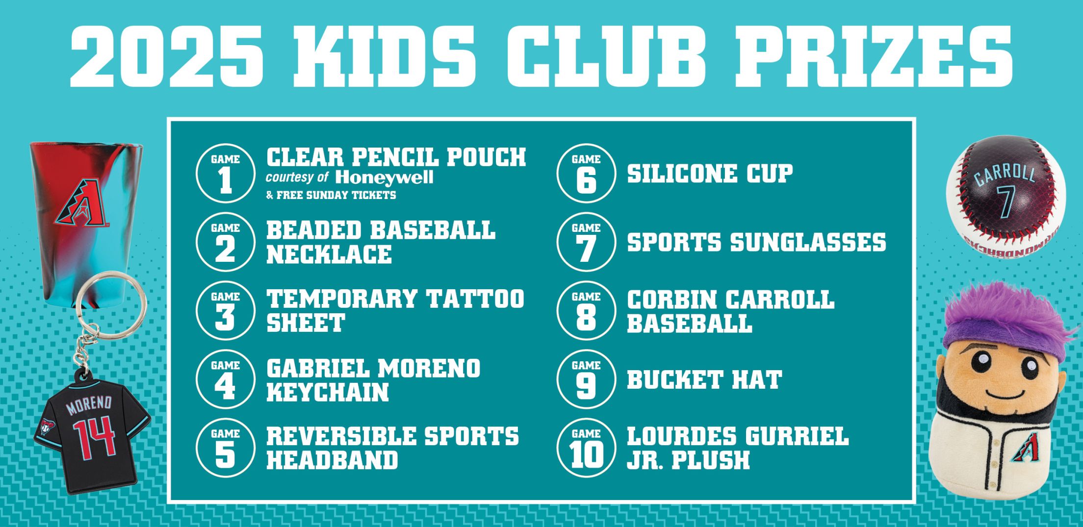 2025 D-backs Kids Club Prizes - 1 Game: Clear Pencil Pouch, 2 Games: Beaded Baseball Necklace, 3 Games: Temporaty Tattoo Sheet, 4 Games: Gabriel Moreno Keychain, 5 Games: Reversible Sports Headband, 6 Games: Silicone Cup, 7 Games: Sports Sunglasses, 8 Games: Corbin Carroll Baseball, 9 Games: Bucket Hat, 10 Games: Lourdes Gurriel Jr. Plush