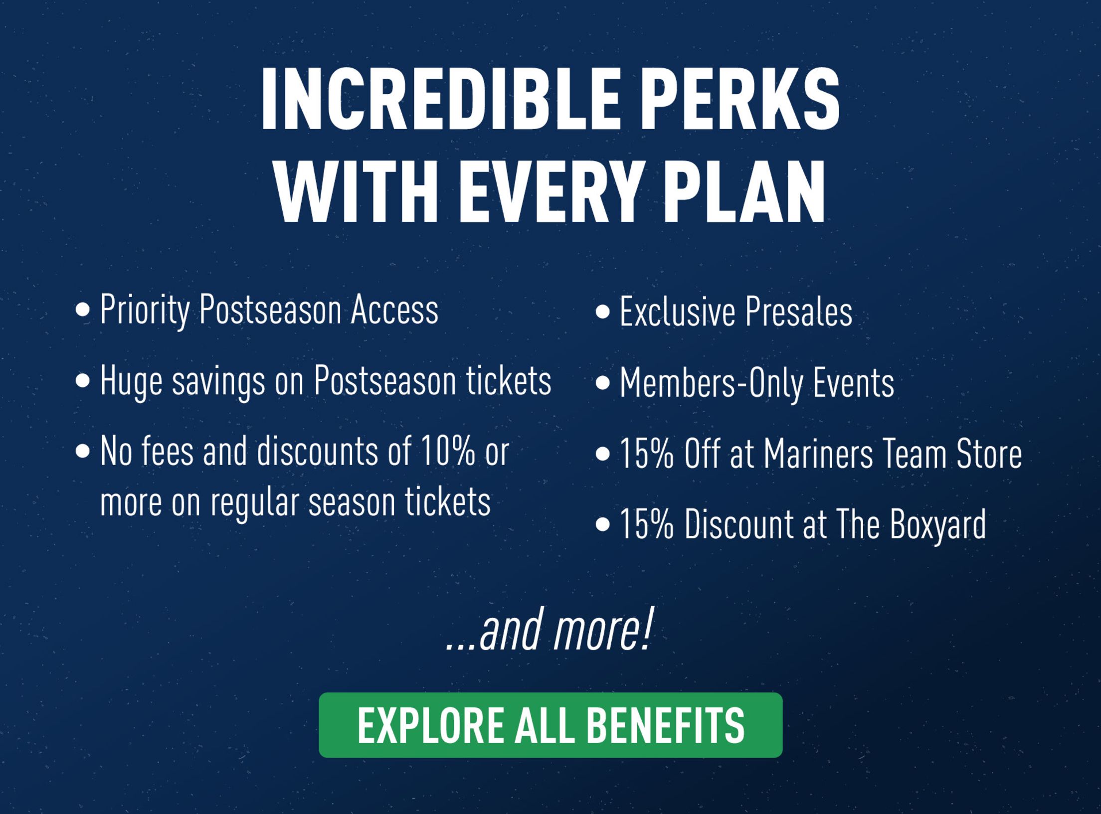 Incredible perks with every plan. Priority Postseason access. Huge savings on Postseason tickets. No fees and discounts of 10% or more on regular season tickets. Exclusive presales. Members-only events. 15% off at Mariners Team Store. 15% discount at the Boxyard. and more! Explore all benefits.