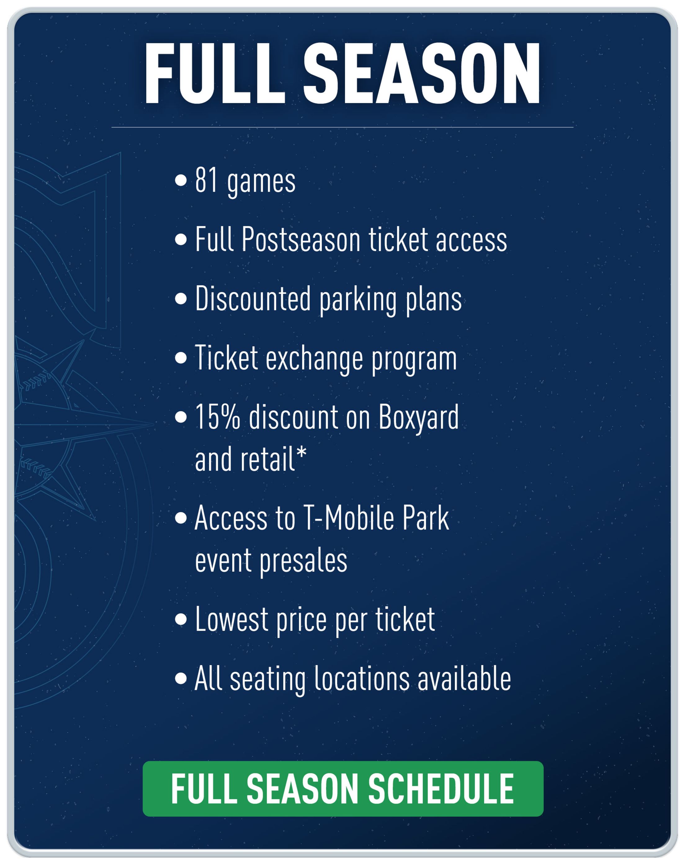 Full season. 81 games. Full Postseason ticket access. Discounted parking plans. Ticket exchange program. 15% discount on Boxyard and retail*. Access to T-Mobile Park event presales. Lowest price per ticket. All seating locations available. Full season schedule.