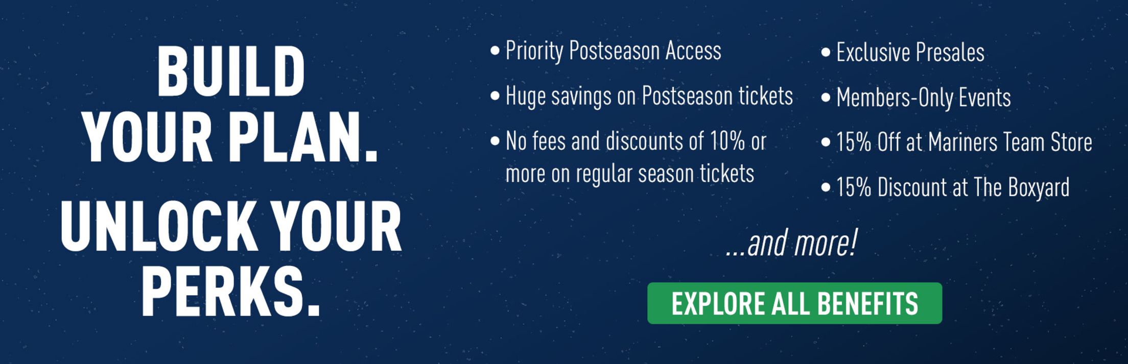 Build your plan. Unlock your perks. Priority Postseason Access. Huge savings on Postseason tickets. No fees and discounts of 10% or more on regular season tickets. Exclusive presales. Member-only Events. 15% off at Mariners Team Store. 15% Discount at the Boxyard. and more! Explore all benefits.