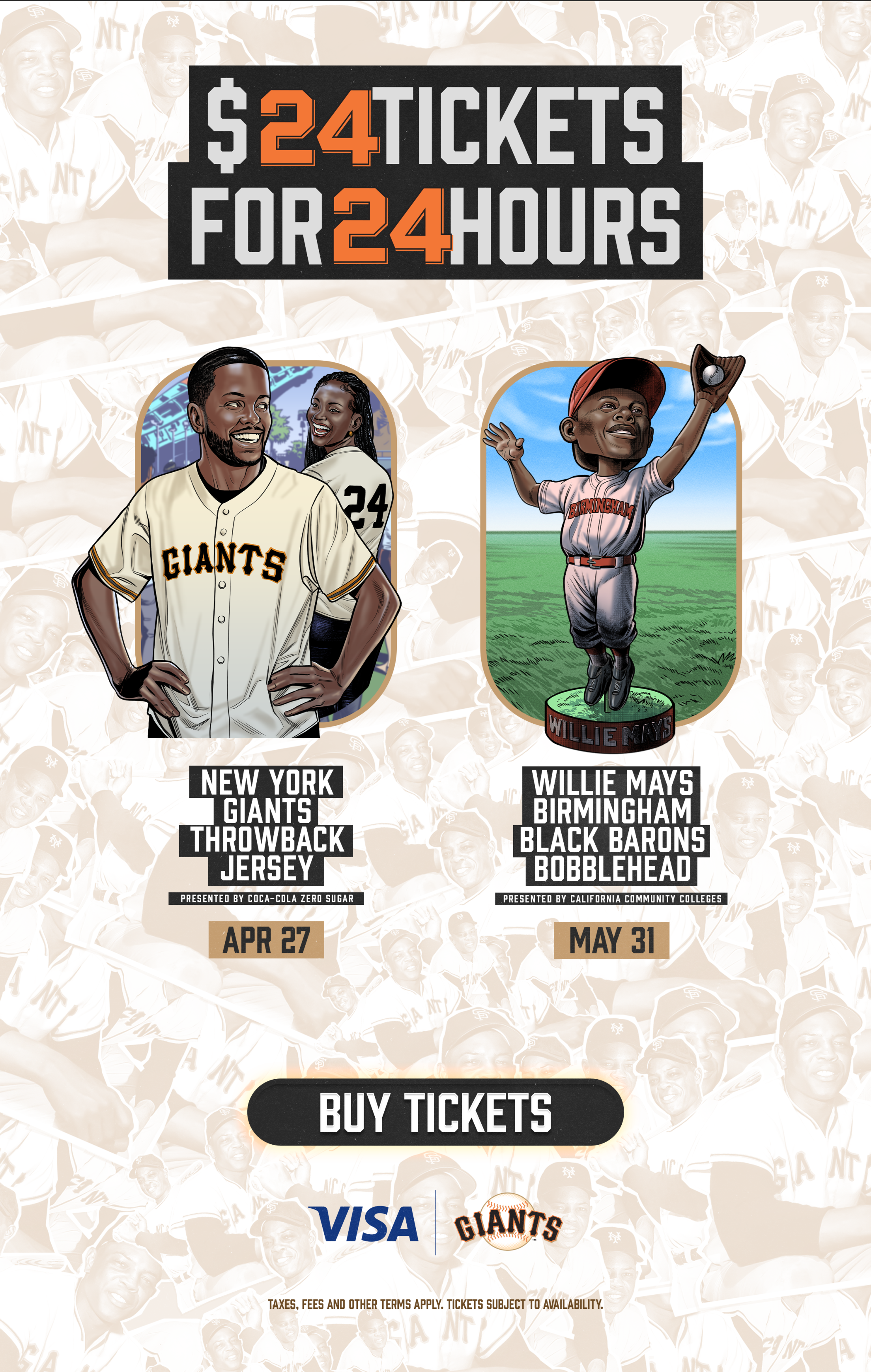 $24 Tickets for 24 Hours Apr 27 - New York Giants Throwback Jersey presented by Coca-Cola Zero Sugar May 31 - Willie Mays Birmingham Black Barons Bobblehead presented by California Community Colleges Buy Tickets Visa | Giants Taxes, fees and other terms apply. Tickets subject to availability.