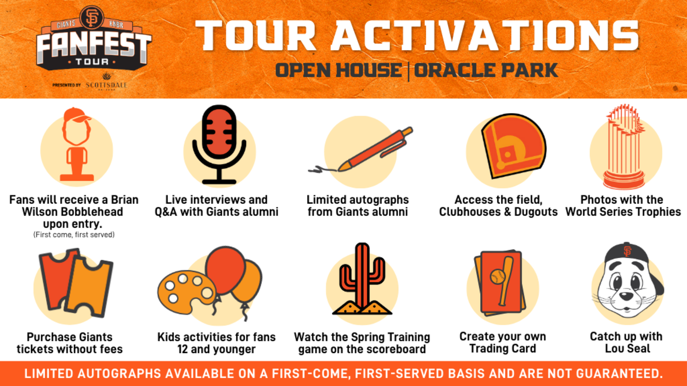 Tour Activations Open House | Limited autographs from Giants Alumni Live interviews and Q&A with Giants Alumni First 10k fans receive a Brian Wilson Bobblehead Photos with the World Series Trophies Access the field, Clubhouses and Dugouts Create your own trading card Purchase Giants tickets without fees Kids activities for fans 12 and younger Watch the Spring Training game on the scoreboard Catch up with Lou Seal LIMITED autographs available on a first-come, first-served basis and are not guaranteed.