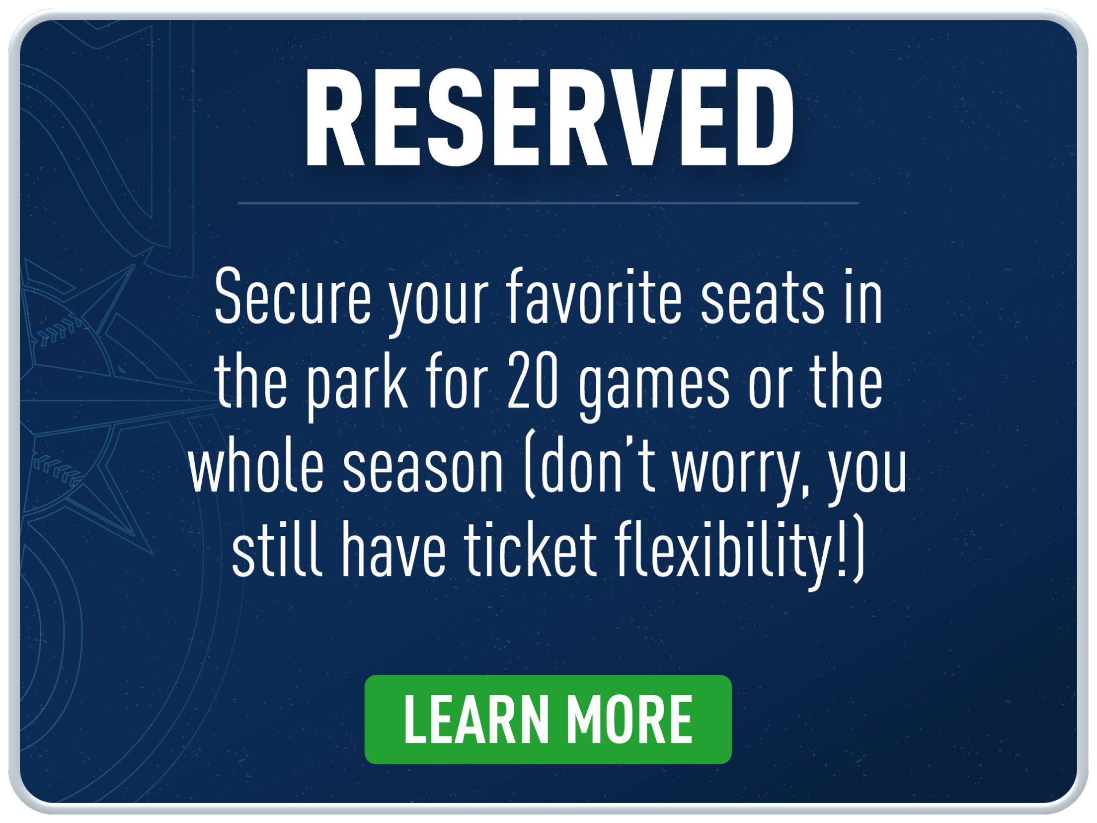 Reserved: Secure your favorite seats in the park for 20 games or the whole season (don't worry, you still have ticket flexibility!)
