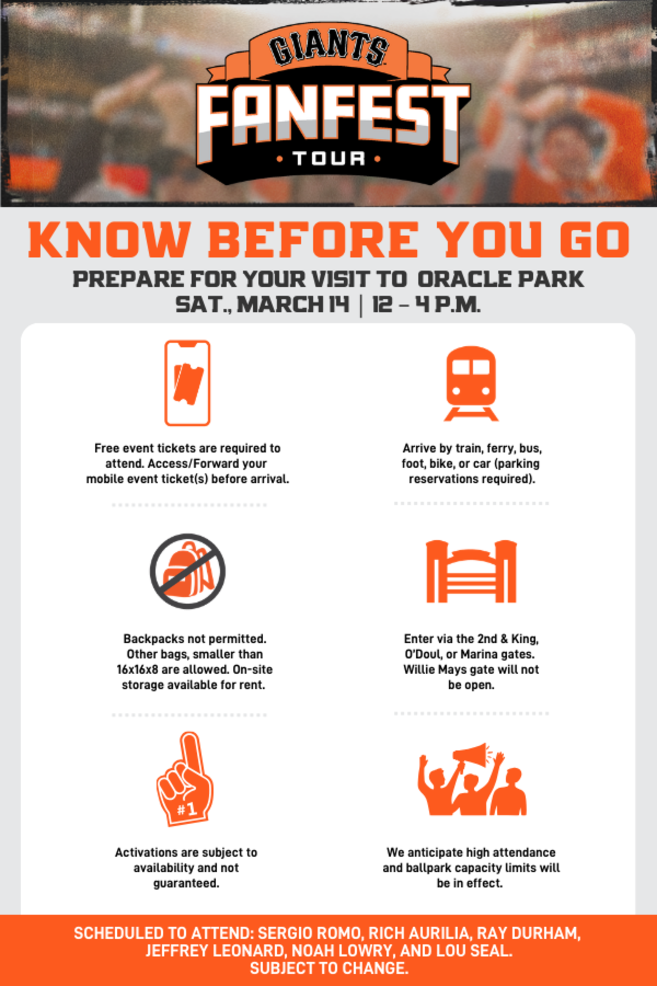Know Before You Go PREPARE FOR YOUR VISIT TO ORACLE PARK Saturday, March 14, 2026 | 12 - 4 p.m. Free event tickets are required to attend. Access/Forward your mobile event ticket(s) before arrival. Arrive by train, ferry, bus, foot, bike, or car (parking reservations required). Backpacks not permitted. Other bags, smaller than 16x16x8 are allowed. On-site storage available for rent. Enter via the 2nd & King, O’Doul, or Marina gates. Willie Mays gate will not be open. Activations are subject to availability and not guaranteed. We anticipate high attendance and ballpark capacity limits will be in effect. Scheduled to attend: Sergio Romo, Rich Aurilia, Ray Durham, Jeffrey Leonard, Noah Lowry, and Lou Seal. All appearances subject to change.